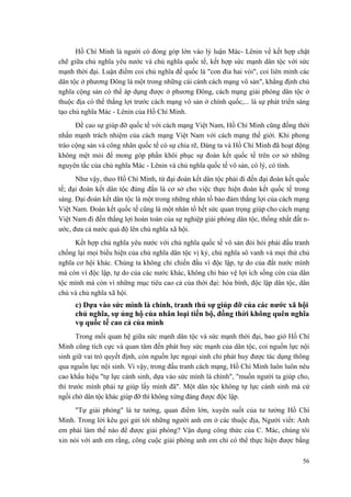 Hồ Chí Minh là người có đóng góp lớn vào lý luận Mác- Lênin về kết hợp chặt chẽ giữa chủ nghĩa yêu nước và chủ nghĩa quốc tế, kết hợp sức mạnh dân tộc với sức mạnh thời đại. Luận điểm coi chủ nghĩa đế quốc là "con đỉa hai vòi", coi liên minh các dân tộc ở phương Đông là một trong những cái cánh cách mạng vô sản", khẳng định chủ nghĩa cộng sản có thể áp dụng được ở phương Đông, cách mạng giải phóng dân tộc ở thuộc địa có thể thắng lợi trước cách mạng vô sản ở chính quốc,... là sự phát triển sáng tạo chủ nghĩa Mác - Lênin của Hồ Chí Minh. 
Đề cao sự giúp đỡ quốc tế với cách mạng Việt Nam, Hồ Chí Minh cũng đồng thời nhấn mạnh trách nhiệm của cách mạng Việt Nam với cách mạng thế giới. Khi phong trào cộng sản và công nhân quốc tế có sự chia rẽ, Đảng ta và Hồ Chí Minh đã hoạt động không mệt mỏi để mong góp phần khôi phục sự đoàn kết quốc tế trên cơ sở những nguyên tắc của chủ nghĩa Mác - Lênin và chủ nghĩa quốc tế vô sản, có lý, có tình. 
Như vậy, theo Hồ Chí Minh, từ đại đoàn kết dân tộc phải đi đến đại đoàn kết quốc tế; đại đoàn kết dân tộc đúng đắn là cơ sở cho việc thực hiện đoàn kết quốc tế trong sáng. Đại đoàn kết dân tộc là một trong những nhân tố bảo đảm thắng lợi của cách mạng Việt Nam. Đoàn kết quốc tế cũng là một nhân tố hết sức quan trọng giúp cho cách mạng Việt Nam đi đến thắng lợi hoàn toàn của sự nghiệp giải phóng dân tộc, thống nhất đất n- ước, đưa cả nước quá độ lên chủ nghĩa xã hội. 
Kết hợp chủ nghĩa yêu nước với chủ nghĩa quốc tế vô sản đòi hỏi phải đấu tranh chống lại mọi biểu hiện của chủ nghĩa dân tộc vị kỷ, chủ nghĩa sô vanh và mọi thứ chủ nghĩa cơ hội khác. Chúng ta không chỉ chiến đấu vì độc lập, tự do của đất nước mình mà còn vì độc lập, tự do của các nước khác, không chỉ bảo vệ lợi ích sống còn của dân tộc mình mà còn vì những mục tiêu cao cả của thời đại: hòa bình, độc lập dân tộc, dân chủ và chủ nghĩa xã hội. 
c) Dựa vào sức mình là chính, tranh thủ sự giúp đỡ của các nước xã hội chủ nghĩa, sự ủng hộ của nhân loại tiến bộ, đồng thời không quên nghĩa vụ quốc tế cao cả của mình 
Trong mối quan hệ giữa sức mạnh dân tộc và sức mạnh thời đại, bao giờ Hồ Chí Minh cũng tích cực và quan tâm đến phát huy sức mạnh của dân tộc, coi nguồn lực nội sinh giữ vai trò quyết định, còn nguồn lực ngoại sinh chỉ phát huy được tác dụng thông qua nguồn lực nội sinh. Vì vậy, trong đấu tranh cách mạng, Hồ Chí Minh luôn luôn nêu cao khẩu hiệu "tự lực cánh sinh, dựa vào sức mình là chính", "muốn người ta giúp cho, thì trước mình phải tự giúp lấy mình đã". Một dân tộc không tự lực cánh sinh mà cứ ngồi chờ dân tộc khác giúp đỡ thì không xứng đáng được độc lập. 
"Tự giải phóng" là tư tưởng, quan điểm lớn, xuyên suốt của tư tưởng Hồ Chí Minh. Trong lời kêu gọi gửi tới những người anh em ở các thuộc địa, Người viết: Anh em phải làm thế nào để được giải phóng? Vận dụng công thức của C. Mác, chúng tôi xin nói với anh em rằng, công cuộc giải phóng anh em chỉ có thể thực hiện được bằng 
56 
 