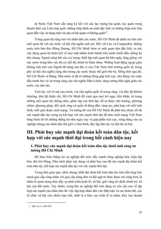 d) Nước Việt Nam sẵn sàng ký kết với các lực lượng hải quân, lục quân trong khuôn khổ của Liên hợp quốc những hiệp định an ninh đặc biệt và những hiệp ước liên quan đến việc sử dụng một vài căn cứ hải quân và không quân"1. 
Trong quan hệ rộng mở với nhân dân các nước, Hồ Chí Minh đã dành ưu tiên cho mối quan hệ với các nước xã hội chủ nghĩa anh em. Đối với Lào và Campuchia, những nước trên bán đảo Đông Dương, Hồ Chí Minh luôn có mối quan tâm đặc biệt, ra sức xây dựng quan hệ đoàn kết về mọi mặt nhằm hình thành liên minh chiến đấu chống kẻ thù chung. Người cũng hết sức coi trọng, thiết lập mối quan hệ hữu nghị, láng giềng với các nước trong khu vực dù có chế độ chính trị khác nhau. Những hoạt động ngoại giao không mệt mỏi của Người đã nâng cao địa vị của Việt Nam trên trường quốc tế, trong phe xã hội chủ nghĩa cũng như trong các nước thuộc thế giới thứ ba. Đồng thời qua đó, Hồ Chí Minh và Đảng, Nhà nước ta đã có những đóng góp tích cực, chủ động vào cuộc đấu tranh bảo vệ sự trong sáng của chủ nghĩa Mác-Lênin, tăng cường hữu nghị giữa các nước, các dân tộc. 
Tóm lại, với trí tuệ của mình, với chủ nghĩa quốc tế trong sáng, với đức độ khiêm nhường, thái độ thiện chí, Hồ Chí Minh đã vượt qua mọi trở ngại, khó khăn, từ trong những mối quan hệ chồng chéo, phức tạp của thời đại, đề ra được chủ trương, phương châm, phương pháp, đối sách, ứng xử quốc tế đúng đắn, sáng tạo, phù hợp với mỗi tình hình, mỗi giai đoạn cách mạng. Tư tưởng đó của Hồ Chí Minh đã phát huy được tối đa sức mạnh dân tộc trong sự kết hợp với sức mạnh thời đại để đưa cách mạng Việt Nam từng bước đi tới những thắng lợi như ngày nay và góp phần tích cực, xứng đáng vào sự nghiệp chung của nhân dân thế giới vì hòa bình, độc lập dân tộc và tiến bộ xã hội. 
III. Phát huy sức mạnh đại đoàn kết toàn dân tộc, kết hợp với sức mạnh thời đại trong bối cảnh hiện nay 
1. Phát huy sức mạnh đại đoàn kết toàn dân tộc dưới ánh sáng tư tưởng Hồ Chí Minh 
Để thực hiện thắng lợi sự nghiệp đổi mới, đẩy mạnh công nghiệp hóa, hiện đại hóa, đòi hỏi Đảng, Nhà nước phải xây dựng và phát huy cao độ sức mạnh đại đoàn kết toàn dân tộc, kết hợp sức mạnh dân tộc với sức mạnh thời đại. 
Trong thời gian qua, nhìn chung, khối đại đoàn kết toàn dân tộc trên nền tảng liên minh giai cấp công nhân với giai cấp nông dân và đội ngũ trí thức được mở rộng hơn, là nhân tố quan trọng thúc đẩy sự phát triển kinh tế- xã hội, giữ vững ổn định chính trị- xã hội của đất nước. Tuy nhiên, trong khi sự nghiệp đổi mới đang có yêu cầu cao về tập hợp sức mạnh của nhân dân thì việc tập hợp nhân dân vào Mặt trận và các đoàn thể, các tổ chức xã hội còn nhiều hạn chế, nhất là ở khu vực kinh tế tư nhân, khu vực doanh 
1. Sđd, t.4, tr. 469-470. 
59 
 