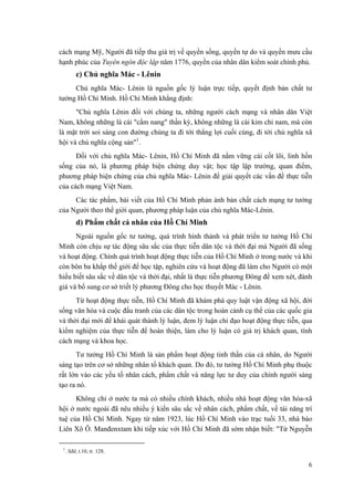 cách mạng Mỹ, Người đã tiếp thu giá trị về quyền sống, quyền tự do và quyền mưu cầu hạnh phúc của Tuyên ngôn độc lập năm 1776, quyền của nhân dân kiểm soát chính phủ. 
c) Chủ nghĩa Mác - Lênin 
Chủ nghĩa Mác- Lênin là nguồn gốc lý luận trực tiếp, quyết định bản chất tư tưởng Hồ Chí Minh. Hồ Chí Minh khẳng định: 
"Chủ nghĩa Lênin đối với chúng ta, những người cách mạng và nhân dân Việt Nam, không những là cái "cẩm nang" thần kỳ, không những là cái kim chỉ nam, mà còn là mặt trời soi sáng con đường chúng ta đi tới thắng lợi cuối cùng, đi tới chủ nghĩa xã hội và chủ nghĩa cộng sản"1. 
Đối với chủ nghĩa Mác- Lênin, Hồ Chí Minh đã nắm vững cái cốt lõi, linh hồn sống của nó, là phương pháp biện chứng duy vật; học tập lập trường, quan điểm, phương pháp biện chứng của chủ nghĩa Mác- Lênin để giải quyết các vấn đề thực tiễn của cách mạng Việt Nam. 
Các tác phẩm, bài viết của Hồ Chí Minh phản ánh bản chất cách mạng tư tưởng của Người theo thế giới quan, phương pháp luận của chủ nghĩa Mác-Lênin. 
d) Phẩm chất cá nhân của Hồ Chí Minh 
Ngoài nguồn gốc tư tưởng, quá trình hình thành và phát triển tư tưởng Hồ Chí Minh còn chịu sự tác động sâu sắc của thực tiễn dân tộc và thời đại mà Người đã sống và hoạt động. Chính quá trình hoạt động thực tiễn của Hồ Chí Minh ở trong nước và khi còn bôn ba khắp thế giới để học tập, nghiên cứu và hoạt động đã làm cho Người có một hiểu biết sâu sắc về dân tộc và thời đại, nhất là thực tiễn phương Đông để xem xét, đánh giá và bổ sung cơ sở triết lý phương Đông cho học thuyết Mác - Lênin. 
Từ hoạt động thực tiễn, Hồ Chí Minh đã khám phá quy luật vận động xã hội, đời sống văn hóa và cuộc đấu tranh của các dân tộc trong hoàn cảnh cụ thể của các quốc gia và thời đại mới để khái quát thành lý luận, đem lý luận chỉ đạo hoạt động thực tiễn, qua kiểm nghiệm của thực tiễn để hoàn thiện, làm cho lý luận có giá trị khách quan, tính cách mạng và khoa học. 
Tư tưởng Hồ Chí Minh là sản phẩm hoạt động tinh thần của cá nhân, do Người sáng tạo trên cơ sở những nhân tố khách quan. Do đó, tư tưởng Hồ Chí Minh phụ thuộc rất lớn vào các yếu tố nhân cách, phẩm chất và năng lực tư duy của chính người sáng tạo ra nó. 
Không chỉ ở nước ta mà có nhiều chính khách, nhiều nhà hoạt động văn hóa-xã hội ở nước ngoài đã nêu nhiều ý kiến sâu sắc về nhân cách, phẩm chất, về tài năng trí tuệ của Hồ Chí Minh. Ngay từ năm 1923, lúc Hồ Chí Minh vào trạc tuổi 33, nhà báo Liên Xô Ô. Manđenxtam khi tiếp xúc với Hồ Chí Minh đã sớm nhận biết: "Từ Nguyễn 
1. Sđd, t.10, tr. 128. 
6 
 