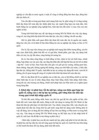 nghiệp có vốn đầu tư nước ngoài, ở một số vùng có đông đồng bào theo đạo, đồng bào dân tộc thiểu số... 
Yêu cầu đặt ra trong giai đoạn cách mạng hiện nay là: phải củng cố và tăng cường khối đại đoàn kết toàn dân tộc nhằm phát huy sức mạnh tổng hợp của toàn dân, tiến hành thắng lợi sự nghiệp công nghiệp hóa, hiện đại hóa đất nước vì mục tiêu của chủ nghĩa xã hội. 
Trong tình hình hiện nay, để vận dụng tư tưởng Hồ Chí Minh vào việc xây dựng, củng cố, mở rộng khối đại đoàn kết toàn dân tộc, cần chú ý những vấn đề sau đây: 
Một là, phải thấu suốt quan điểm đại đoàn kết toàn dân tộc là nguồn sức mạnh, động lực chủ yếu và là nhân tố bảo đảm thắng lợi của sự nghiệp xây dựng và bảo vệ Tổ quốc. 
Hai là, lấy mục tiêu chung của sự nghiệp cách mạng làm điểm tương đồng, xóa bỏ mặc cảm, định kiến, phân biệt đối xử về quá khứ, thành phần, giai cấp, xây dựng tinh thần cởi mở, tin cậy lẫn nhau, cùng hướng tới tương lai. 
Ba là, bảo đảm công bằng và bình đẳng xã hội, chăm lo lợi ích thiết thực, chính đáng, hợp pháp của các giai cấp, các tầng lớp nhân dân; kết hợp hài hòa các lợi ích cá nhân - tập thể - toàn xã hội; thực hiện dân chủ gắn với giữ gìn kỷ cương, chống quan liêu, tham nhũng, lãng phí; không ngừng bồi dưỡng, nâng cao tinh thần yêu nước, ý thức độc lập dân tộc, thống nhất Tổ quốc, tinh thần tự lực tự cường xây dựng đất nước; xem đó là những yếu tố quan trọng để củng cố và phát triển khối đại đoàn kết toàn dân tộc. 
Bốn là, đại đoàn kết là sự nghiệp của cả dân tộc, của cả hệ thống chính trị mà hạt nhân lãnh đạo là các tổ chức đảng được thực hiện bằng nhiều biện pháp, hình thức, trong đó các chủ trương của Đảng, chính sách pháp luật của Nhà nước có ý nghĩa quan trọng hàng đầu. 
2. Khơi dậy và phát huy tối đa nội lực, nâng cao hiệu quả hợp tác quốc tế, nâng cao ý chí tự lực tự cường, giữ vững bản sắc dân tộc trong quá trình hội nhập quốc tế 
Từ khi đất nước thống nhất, bước vào thời kỳ quá độ lên chủ nghĩa xã hội, tiến hành đổi mới, toàn diện đất nước, Đảng ta đã vận dụng tư tưởng Hồ Chí Minh về đại đoàn kết dân tộc phù hợp với tình hình mới. Tuy nhiên, trong thực tiễn, việc chuyển sức mạnh đoàn kết dân tộc trong thời kỳ giữ nước sang thời kỳ dựng nước không phải là việc dễ dàng, lịch sử đang đòi hỏi những nỗ lực lớn của Đảng và Nhà nước ta trong lĩnh vực này. Vận dụng tư tưởng Hồ Chí Minh trong xu thế hiện nay là hội nhập kinh tế quốc tế, một loạt vấn đề đặt ra mà chúng ta phải chú ý: 
- Khơi dậy và phát huy cao độ sức mạnh nội lực, phải xuất phát từ lợi ích dân tộc, từ phát huy nội lực dân tộc mà mở rộng quan hệ hợp tác quốc tế, tranh thủ mọi khả năng có thể tranh thủ được để xây dựng, phát triển đất nước. 
60 
 