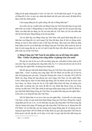 thắng lợi thì quần chúng phải tổ chức rất chặt chẽ; chí khí phải kiên quyết. Vì vậy, phải có Đảng để tổ chức và giáo dục nhân dân thành một đội quân thật mạnh, để đánh đổ kẻ địch, tranh lấy chính quyền. 
Cách mạng thắng lợi rồi, quần chúng vẫn cần có Đảng lãnh đạo"3. 
Sự ra đời, tồn tại và phát triển của Đảng Cộng sản Việt Nam phù hợp với quy luật phát triển của xã hội vì Đảng không có mục đích tự thân, ngoài lợi ích của giai cấp công nhân, của nhân dân lao động, lợi ích của toàn dân tộc Việt Nam, lợi ích của nhân dân tiến bộ trên thế giới, Đảng không có lợi ích nào khác. 
Vai trò lãnh đạo của Đảng Cộng sản Việt Nam, tính quyết định hàng đầu từ sự lãnh đạo của Đảng đối với cách mạng Việt Nam đã được thực tế lịch sử chứng minh, không có một tổ chức chính trị nào có thể thay thế được. Mọi mưu toan nhằm hạ thấp hoặc nhằm xóa bỏ vai trò lãnh đạo của Đảng Cộng sản Việt Nam, đều xuyên tạc lịch sử thực tế cách mạng dân tộc ta, trái với mặt lý luận lẫn thực tiễn, đều đi ngược lại xu thế phát triển của xã hội Việt Nam. 
2. Đảng Cộng sản Việt Nam là sản phẩm của sự kết hợp chủ nghĩa Mác - Lênin với phong trào công nhân và phong trào yêu nước 
Đề cập các yếu tố cho sự ra đời của đảng cộng sản, xuất phát từ hoàn cảnh cụ thể của nước Nga và của phong trào công nhân châu Âu, V.I. Lênin nêu lên hai yếu tố, đó là sự kết hợp chủ nghĩa Mác với phong trào công nhân. 
Khi đề cập quy luật hình thành Đảng Cộng sản Việt Nam, bên cạnh hai yếu tố chủ nghĩa Mác - Lênin và phong trào công nhân, Hồ Chí Minh còn kể đến yếu tố thứ ba nữa, đó là phong trào yêu nước. Trong bài Thường thức chính trị viết năm 1953, Hồ Chí Minh cho rằng, Đảng kết hợp phong trào cách mạng Việt Nam với chủ nghĩa Mác- Lênin. Nhân dịp kỷ niệm 30 năm thành lập Đảng, Hồ Chí Minh viết bài Ba mươi năm hoạt động của Đảng, trong đó chỉ rõ: Chủ nghĩa Mác-Lênin kết hợp với phong trào công nhân và phong trào yêu nước đã dẫn tới việc thành lập Đảng Cộng sản Đông Dương vào đầu năm 1930. Đây chính là một quan điểm quan trọng của Hồ Chí Minh về quy luật hình thành Đảng Cộng sản Việt Nam, là sự phát triển sáng tạo chủ nghĩa Mác - Lênin trên cơ sở tổng kết thực tiễn Việt Nam. 
Hồ Chí Minh thấy rõ vai trò to lớn của chủ nghĩa Mác - Lênin đối với cách mạng Việt Nam và đối với quá trình hình thành Đảng Cộng sản Việt Nam. Đồng thời, Người cũng đánh giá rất cao vị trí, vai trò lãnh đạo của giai cấp công nhân Việt Nam trong sắp xếp lực lượng cách mạng. Số lượng giai cấp công nhân Việt Nam tuy ít, nhưng theo Hồ Chí Minh, vai trò lãnh đạo của lực lượng cách mạng không phải do số lượng của lực lượng đó quyết định. Hồ Chí Minh chỉ rõ đặc điểm của giai cấp công nhân Việt Nam là: Kiên quyết, triệt để, tập thể, có tổ chức, có kỷ luật. Là giai cấp tiên tiến nhất trong sức 
3. Sđd, t. 7, tr. 228-229. 
63 
 