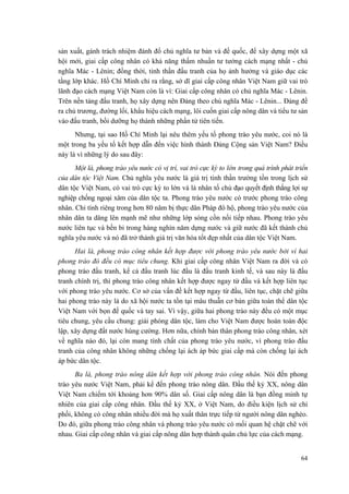 sản xuất, gánh trách nhiệm đánh đổ chủ nghĩa tư bản và đế quốc, để xây dựng một xã hội mới, giai cấp công nhân có khả năng thấm nhuần tư tưởng cách mạng nhất - chủ nghĩa Mác - Lênin; đồng thời, tinh thần đấu tranh của họ ảnh hưởng và giáo dục các tầng lớp khác. Hồ Chí Minh chỉ ra rằng, sở dĩ giai cấp công nhân Việt Nam giữ vai trò lãnh đạo cách mạng Việt Nam còn là vì: Giai cấp công nhân có chủ nghĩa Mác - Lênin. Trên nền tảng đấu tranh, họ xây dựng nên Đảng theo chủ nghĩa Mác - Lênin... Đảng đề ra chủ trương, đường lối, khẩu hiệu cách mạng, lôi cuốn giai cấp nông dân và tiểu tư sản vào đấu tranh, bồi dưỡng họ thành những phần tử tiên tiến. 
Nhưng, tại sao Hồ Chí Minh lại nêu thêm yếu tố phong trào yêu nước, coi nó là một trong ba yếu tố kết hợp dẫn đến việc hình thành Đảng Cộng sản Việt Nam? Điều này là vì những lý do sau đây: 
Một là, phong trào yêu nước có vị trí, vai trò cực kỳ to lớn trong quá trình phát triển của dân tộc Việt Nam. Chủ nghĩa yêu nước là giá trị tinh thần trường tồn trong lịch sử dân tộc Việt Nam, có vai trò cực kỳ to lớn và là nhân tố chủ đạo quyết định thắng lợi sự nghiệp chống ngoại xâm của dân tộc ta. Phong trào yêu nước có trước phong trào công nhân. Chỉ tính riêng trong hơn 80 năm bị thực dân Pháp đô hộ, phong trào yêu nước của nhân dân ta dâng lên mạnh mẽ như những lớp sóng cồn nối tiếp nhau. Phong trào yêu nước liên tục và bền bỉ trong hàng nghìn năm dựng nước và giữ nước đã kết thành chủ nghĩa yêu nước và nó đã trở thành giá trị văn hóa tốt đẹp nhất của dân tộc Việt Nam. 
Hai là, phong trào công nhân kết hợp được với phong trào yêu nước bởi vì hai phong trào đó đều có mục tiêu chung. Khi giai cấp công nhân Việt Nam ra đời và có phong trào đấu tranh, kể cả đấu tranh lúc đầu là đấu tranh kinh tế, và sau này là đấu tranh chính trị, thì phong trào công nhân kết hợp được ngay từ đầu và kết hợp liên tục với phong trào yêu nước. Cơ sở của vấn đề kết hợp ngay từ đầu, liên tục, chặt chẽ giữa hai phong trào này là do xã hội nước ta tồn tại mâu thuẫn cơ bản giữa toàn thể dân tộc Việt Nam với bọn đế quốc và tay sai. Vì vậy, giữa hai phong trào này đều có một mục tiêu chung, yêu cầu chung: giải phóng dân tộc, làm cho Việt Nam được hoàn toàn độc lập, xây dựng đất nước hùng cường. Hơn nữa, chính bản thân phong trào công nhân, xét về nghĩa nào đó, lại còn mang tính chất của phong trào yêu nước, vì phong trào đấu tranh của công nhân không những chống lại ách áp bức giai cấp mà còn chống lại ách áp bức dân tộc. 
Ba là, phong trào nông dân kết hợp với phong trào công nhân. Nói đến phong trào yêu nước Việt Nam, phải kể đến phong trào nông dân. Đầu thế kỷ XX, nông dân Việt Nam chiếm tới khoảng hơn 90% dân số. Giai cấp nông dân là bạn đồng minh tự nhiên của giai cấp công nhân. Đầu thế kỷ XX, ở Việt Nam, do điều kiện lịch sử chi phối, không có công nhân nhiều đời mà họ xuất thân trực tiếp từ người nông dân nghèo. Do đó, giữa phong trào công nhân và phong trào yêu nước có mối quan hệ chặt chẽ với nhau. Giai cấp công nhân và giai cấp nông dân hợp thành quân chủ lực của cách mạng. 
64 
 