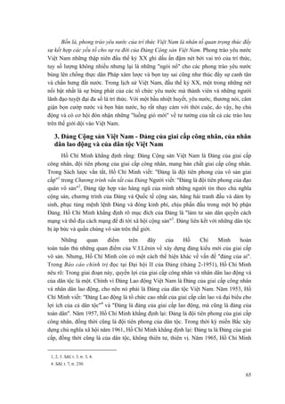 Bốn là, phong trào yêu nước của trí thức Việt Nam là nhân tố quan trọng thúc đẩy sự kết hợp các yếu tố cho sự ra đời của Đảng Cộng sản Việt Nam. Phong trào yêu nước Việt Nam những thập niên đầu thế kỷ XX ghi dấu ấn đậm nét bởi vai trò của trí thức, tuy số lượng không nhiều nhưng lại là những "ngòi nổ" cho các phong trào yêu nước bùng lên chống thực dân Pháp xâm lược và bọn tay sai cũng như thúc đẩy sự canh tân và chấn hưng đất nước. Trong lịch sử Việt Nam, đầu thế kỷ XX, một trong những nét nổi bật nhất là sự bùng phát của các tổ chức yêu nước mà thành viên và những người lãnh đạo tuyệt đại đa số là trí thức. Với một bầu nhiệt huyết, yêu nước, thương nòi, căm giận bọn cướp nước và bọn bán nước, họ rất nhạy cảm với thời cuộc, do vậy, họ chủ động và có cơ hội đón nhận những "luồng gió mới" về tư tưởng của tất cả các trào lưu trên thế giới dội vào Việt Nam. 
3. Đảng Cộng sản Việt Nam - Đảng của giai cấp công nhân, của nhân dân lao động và của dân tộc Việt Nam 
Hồ Chí Minh khẳng định rằng: Đảng Cộng sản Việt Nam là Đảng của giai cấp công nhân, đội tiên phong của giai cấp công nhân, mang bản chất giai cấp công nhân. Trong Sách lược vắn tắt, Hồ Chí Minh viết: "Đảng là đội tiên phong của vô sản giai cấp"1 trong Chương trình vắn tắt của Đảng Người viết: "Đảng là đội tiên phong của đạo quân vô sản"2, Đảng tập hợp vào hàng ngũ của mình những người tin theo chủ nghĩa cộng sản, chương trình của Đảng và Quốc tế cộng sản, hăng hái tranh đấu và dám hy sinh, phục tùng mệnh lệnh Đảng và đóng kinh phí, chịu phấn đấu trong một bộ phận Đảng. Hồ Chí Minh khẳng định rõ mục đích của Đảng là "làm tư sản dân quyền cách mạng và thổ địa cách mạng để đi tới xã hội cộng sản"3. Đảng liên kết với những dân tộc bị áp bức và quần chúng vô sản trên thế giới. 
Những quan điểm trên đây của Hồ Chí Minh hoàn toàn tuân thủ những quan điểm của V.I.Lênin về xây dựng đảng kiểu mới của giai cấp vô sản. Nhưng, Hồ Chí Minh còn có một cách thể hiện khác về vấn đề "đảng của ai". Trong Báo cáo chính trị đọc tại Đại hội II của Đảng (tháng 2-1951), Hồ Chí Minh nêu rõ: Trong giai đoạn này, quyền lợi của giai cấp công nhân và nhân dân lao động và của dân tộc là một. Chính vì Đảng Lao động Việt Nam là Đảng của giai cấp công nhân và nhân dân lao động, cho nên nó phải là Đảng của dân tộc Việt Nam. Năm 1953, Hồ Chí Minh viết: "Đảng Lao động là tổ chức cao nhất của giai cấp cần lao và đại biểu cho lợi ích của cả dân tộc"4 và "Đảng là đảng của giai cấp lao động, mà cũng là đảng của toàn dân". Năm 1957, Hồ Chí Minh khẳng định lại: Đảng là đội tiên phong của giai cấp công nhân, đồng thời cũng là đội tiên phong của dân tộc. Trong thời kỳ miền Bắc xây dựng chủ nghĩa xã hội năm 1961, Hồ Chí Minh khẳng định lại: Đảng ta là Đảng của giai cấp, đồng thời cũng là của dân tộc, không thiên tư, thiên vị. Năm 1965, Hồ Chí Minh 
1, 2, 3. Sđd, t. 3, tr. 3, 4. 
4. Sđd, t. 7, tr. 230. 
65 
 