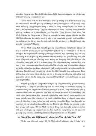 cho rằng: Đảng ta xứng đáng là đội tiên phong, là bộ tham mưu của giai cấp vô sản, của nhân dân lao động và của cả dân tộc. 
Tuy có nhiều cách thể hiện khác nhau như vậy nhưng quan điểm nhất quán của Hồ Chí Minh về bản chất giai cấp của Đảng là Đảng ta mang bản chất giai cấp công nhân. Điều này cũng giống như Đảng ta nhiều lần mang những tên gọi khác nhau, có thời kỳ không mang tên Đảng Cộng sản mà mang tên là Đảng Lao động nhưng bản chất giai cấp của Đảng chỉ là bản chất giai cấp công nhân. Trong Báo cáo chính trị tại Đại hội II, khi nêu lên Đảng ta còn là Đảng của nhân dân lao động và của toàn dân tộc, Hồ Chí Minh cũng nêu lên toàn bộ cơ sở lý luận và các nguyên tắc tổ chức, sinh hoạt Đảng mà những nguyên tắc này tuân thủ một cách chặt chẽ học thuyết về đảng kiểu mới của giai cấp vô sản của V.I.Lênin. 
Hồ Chí Minh khẳng định bản chất giai cấp công nhân của Đảng ta dựa trên cơ sở thấy rõ sứ mệnh lịch sử của giai cấp công nhân Việt Nam, tuy có số lượng ít so với dân số nhưng có đầy đủ phẩm chất và năng lực lãnh đạo đất nước thực hiện những mục tiêu của cách mạng. Còn các giai cấp, tầng lớp khác chịu sự lãnh đạo của giai cấp công nhân, trở thành đồng minh của giai cấp công nhân. Nhưng nội dung quy định bản chất giai cấp công nhân không phải chỉ là ở số lượng đảng viên xuất thân từ công nhân mà là ở nền tảng lý luận và tư tưởng của Đảng là chủ nghĩa Mác - Lênin; mục tiêu của Đảng cần đạt tới là chủ nghĩa cộng sản; Đảng tuân thủ một cách nghiêm túc, chặt chẽ những nguyên tắc xây dựng đảng kiểu mới của giai cấp vô sản. Hồ Chí Minh phê phán những quan điểm không đúng như không đánh giá đúng vai trò to lớn của giai cấp công nhân cũng như quan điểm sai trái chỉ chú trọng công nông mà không thấy rõ vai trò to lớn của các giai cấp, tầng lớp khác. 
Bản chất giai cấp của Đảng là bản chất giai cấp công nhân nhưng quan niệm Đảng không những là Đảng của giai cấp công nhân mà còn là Đảng của nhân dân lao động và của toàn dân tộc có ý nghĩa lớn đối với cách mạng Việt Nam. Đảng đại diện cho lợi ích của toàn dân tộc cho nên nhân dân Việt Nam coi Đảng Cộng sản Việt Nam là Đảng của chính mình. Trong thành phần của mình, ngoài công nhân, còn có những người ưu tú trong giai cấp nông dân, trí thức và các thành phần khác. Đảng ta cũng đã khẳng định rằng, để bảo đảm và tăng cường bản chất giai cấp công nhân, Đảng luôn luôn gắn bó mật thiết với giai cấp công nhân, nhân dân lao động và toàn thể dân tộc trong tất cả các thời kỳ của cách mạng. Hồ Chí Minh rèn luyện Đảng luôn luôn chú trọng tính thống nhất giữa yếu tố giai cấp và yếu tố dân tộc. Sức mạnh của Đảng không chỉ bắt nguồn từ giai cấp công nhân mà còn bắt nguồn từ các tầng lớp nhân dân lao động khác. 
4. Đảng Cộng sản Việt Nam lấy chủ nghĩa Mác - Lênin "làm cốt" 
Để đạt mục tiêu cách mạng, Hồ Chí Minh chỉ rõ: phải dựa vào lý luận cách 
66 
 