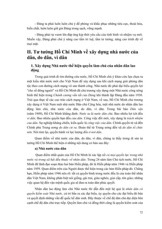 - Đảng ta phải luôn luôn chú ý đề phòng và khắc phục những tiêu cực, thoái hóa, biến chất, luôn luôn giữ gìn Đảng trong sạch, vững mạnh. 
- Đảng phải tự vươn lên đáp ứng kịp thời yêu cầu của tình hình và nhiệm vụ mới. Muốn vậy, Đảng phải chú ý nâng cao tầm trí tuệ, tầm tư tưởng, nâng cao trình độ về mọi mặt. 
II. Tư tưởng Hồ Chí Minh về xây dựng nhà nước của dân, do dân, vì dân 
1. Xây dựng Nhà nước thể hiện quyền làm chủ của nhân dân lao động 
Trong quá trình đi tìm đường cứu nước, Hồ Chí Minh chú ý khảo cứu lựa chọn ra một kiểu nhà nước mới cho Việt Nam để xây dựng sau khi cách mạng giải phóng dân tộc theo con đường cách mạng vô sản thành công. Nhà nước đó phải đại biểu quyền lợi "cho số đông người" và Hồ Chí Minh đã chủ trương xây dựng một Nhà nước công nông binh thể hiện trong Chánh cương vắn tắt của Đảng khi thành lập Đảng đầu năm 1930. Trải qua thực tế các cao trào cách mạng ở Việt Nam, về sau, Hồ Chí Minh chủ trương xây dựng ở Việt Nam một nhà nước Dân chủ Cộng hòa, một nhà nước do nhân dân lao động làm chủ, nhà nước của dân, do dân, vì dân. Trong bài báo Dân vận (năm 1949), Hồ Chí Minh khẳng định: Nước ta là nước dân chủ. Bao nhiêu lợi ích đều vì dân. Bao nhiêu quyền hạn đều của dân. Công việc đổi mới, xây dựng là trách nhiệm của dân. Sự nghiệp kháng chiến, kiến quốc là công việc của dân. Chính quyền từ xã đến Chính phủ Trung ương do dân cử ra. Đoàn thể từ Trung ương đến xã do dân tổ chức nên. Nói tóm lại, quyền hành và lực lượng đều ở nơi dân. 
Quan điểm về nhà nước của dân, do dân, vì dân, chúng ta thấy trong di sản tư tưởng Hồ Chí Minh thể hiện ở những nội dung cơ bản sau đây: 
a) Nhà nước của dân 
Quan điểm nhất quán của Hồ Chí Minh là xác lập tất cả mọi quyền lực trong nhà nước và trong xã hội đều thuộc về nhân dân. Trong 24 năm làm Chủ tịch nước, Hồ Chí Minh đã lãnh đạo soạn thảo hai bản Hiến pháp, đó là Hiến pháp năm 1946 và Hiến pháp năm 1959. Quan điểm trên của Người được thể hiện trong các bản Hiến pháp đó. Chẳng hạn, Hiến pháp năm 1946 nêu rõ: tất cả quyền bính trong nước đều là của toàn thể nhân dân Việt Nam, không phân biệt nòi giống, gái trai, giàu nghèo, giai cấp, tôn giáo; những việc quan hệ đến vận mệnh quốc gia sẽ đưa ra toàn dân phúc quyết. 
Nhân dân lao động làm chủ Nhà nước thì dẫn đến một hệ quả là nhân dân có quyền kiểm soát Nhà nước, cử tri bầu ra các đại biểu, ủy quyền cho các đại biểu đó bàn và quyết định những vấn đề quốc kế dân sinh. Đây thuộc về chế độ dân chủ đại diện bên cạnh chế độ dân chủ trực tiếp. Quyền làm chủ và đồng thời cũng là quyền kiểm soát của 
72 
 