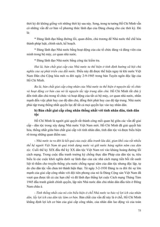 thời kỳ đó không giống với những thời kỳ sau này. Song, trong tư tưởng Hồ Chí Minh vẫn có những vấn đề cơ bản về phương thức lãnh đạo của Đảng chung cho các thời kỳ. Đó là: 
* Đảng lãnh đạo bằng đường lối, quan điểm, chủ trương để Nhà nước thể chế hóa thành pháp luật, chính sách, kế hoạch. 
* Đảng lãnh đạo Nhà nước bằng hoạt động của các tổ chức đảng và đảng viên của mình trong bộ máy, cơ quan nhà nước. 
* Đảng lãnh đạo Nhà nước bằng công tác kiểm tra. 
Hai là, bản chất giai cấp của Nhà nước ta thể hiện ở tính định hướng xã hội chủ nghĩa của sự phát triển của đất nước. Điều này đã được thể hiện ngay từ khi nước Việt Nam Dân chủ Cộng hòa mới ra đời ngày 2-9-1945 trong bản Tuyên ngôn độc lập của Hồ Chí Minh. 
Ba là, bản chất giai cấp công nhân của Nhà nước ta thể hiện ở nguyên tắc tổ chức và hoạt động cơ bản của nó là nguyên tắc tập trung dân chủ. Hồ Chí Minh rất chú ý đến tính dân chủ trong tổ chức và hoạt động của tất cả bộ máy, cơ quan nhà nước, nhấn mạnh đến việc phát huy cao độ dân chủ, đồng thời phát huy cao độ tập trung. Nhà nước phải tập trung thống nhất quyền lực để tất cả mọi quyền lực vào tay nhân dân. 
b) Bản chất giai cấp công nhân thống nhất với tính nhân dân, tính dân tộc 
Hồ Chí Minh là người giải quyết rất thành công mối quan hệ giữa các vấn đề giai cấp - dân tộc trong xây dựng Nhà nước Việt Nam mới. Hồ Chí Minh đã giải quyết hài hòa, thống nhất giữa bản chất giai cấp với tính nhân dân, tính dân tộc và được biểu hiện rõ trong những quan điểm sau: 
- Nhà nước ta ra đời là kết quả của cuộc đấu tranh lâu dài, gian khổ của rất nhiều thế hệ người Việt Nam từ quá trình dựng nước và giữ nước hàng nghìn năm của dân tộc. Cuối thế kỷ XIX đầu thế kỷ XX dân tộc Việt Nam rơi vào khủng hoảng đường lối cách mạng. Trong cuộc đấu tranh trường kỳ chống thực dân Pháp của dân tộc ta, tiêu biểu là các cuộc khởi nghĩa dưới sự lãnh đạo của các nhà cách mạng tiền bối rất oanh liệt tô thắm cho truyền thống yêu nước chống ngoại xâm của dân tộc nhưng độc lập, tự do cho dân tộc vẫn chưa trở thành hiện thực. Từ ngày 3-2-1930 Đảng ta ra đời thì sự lớn mạnh của giai cấp công nhân với đội tiên phong của nó là Đảng Cộng sản Việt Nam đã vượt qua được tất cả các hạn chế và đã lãnh đạo thắng lợi cuộc Cách mạng Tháng Tám 1945 đấu tranh giành chính quyền, lập nên Nhà nước dân chủ nhân dân đầu tiên ở Đông Nam châu á. 
- Tính thống nhất của nó còn biểu hiện ở chỗ Nhà nước ta bảo vệ lợi ích của nhân dân, lấy lợi ích của dân tộc làm cơ bản. Bản chất của vấn đề này là ở chỗ, Hồ Chí Minh khẳng định lợi ích cơ bản của giai cấp công nhân, của nhân dân lao động và của toàn 
75 
 