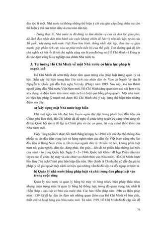 dân tộc là một. Nhà nước ta không những thể hiện ý chí của giai cấp công nhân mà còn thể hiện ý chí của nhân dân và của toàn dân tộc. 
- Trong thực tế, Nhà nước ta đã đứng ra làm nhiệm vụ của cả dân tộc giao phó, đã lãnh đạo nhân dân tiến hành các cuộc kháng chiến để bảo vệ nền độc lập, tự do của Tổ quốc, xây dựng một nước Việt Nam hòa bình, thống nhất, độc lập, dân chủ và giàu mạnh, góp phần tích cực vào sự phát triển tiến bộ của thế giới. Con đường quá độ lên chủ nghĩa xã hội rồi đi tới chủ nghĩa cộng sản là con đường mà Hồ Chí Minh và Đảng ta đã xác định cũng là sự nghiệp của chính Nhà nước ta. 
3. Tư tưởng Hồ Chí Minh về một Nhà nước có hiệu lực pháp lý mạnh mẽ 
Hồ Chí Minh đã sớm thấy được tầm quan trọng của pháp luật trong quản lý xã hội. Điều này thể hiện trong bản Yêu sách của nhân dân An Nam do Người ký tên là Nguyễn ái Quốc gửi đến Hội nghị Vécxây (Pháp) năm 1919. Sau này, khi trở thành người đứng đầu Nhà nước Việt Nam mới, Hồ Chí Minh càng quan tâm sâu sắc hơn việc xây dựng và điều hành nhà nước một cách có hiệu quả bằng pháp quyền. Một nhà nước có hiệu lực pháp lý mạnh mẽ được Hồ Chí Minh chú ý xây dựng thể hiện trên những điểm sau đây: 
a) Xây dựng một Nhà nước hợp hiến 
Chỉ một ngày sau khi đọc bản Tuyên ngôn độc lập, trong phiên họp đầu tiên của Chính phủ lâm thời, Hồ Chí Minh đã đề nghị tổ chức tổng tuyển cử càng sớm càng tốt để lập Quốc hội rồi từ đó lập ra Chính phủ và các cơ quan, bộ máy chính thức khác của Nhà nước mới. 
Cuộc Tổng tuyển cử được tiến hành thắng lợi ngày 6-1-1946 với chế độ phổ thông đầu phiếu và lần đầu tiên trong lịch sử hàng nghìn năm của dân tộc Việt Nam cũng như lần đầu tiên ở Đông Nam châu á, tất cả mọi người dân từ 18 tuổi trở lên, không phân biệt nam nữ, giàu nghèo, dân tộc, đảng phái, tôn giáo... đều đi bỏ phiếu bầu những đại biểu của mình vào trong Quốc hội. Ngày 2 - 3 - 1946, Quốc hội Khóa I đã họp Phiên đầu tiên lập ra các tổ chức, bộ máy và các chức vụ chính thức của Nhà nước. Hồ Chí Minh được bầu làm Chủ tịch Chính phủ liên hiệp đầu tiên. Đây chính là Chính phủ có đầy đủ giá trị pháp lý để giải quyết một cách có hiệu quả những vấn đề đối nội và đối ngoại ở nước ta. 
b) Quản lý nhà nước bằng pháp luật và chú trọng đưa pháp luật vào trong cuộc sống 
Quản lý nhà nước là quản lý bằng bộ máy và bằng nhiều biện pháp khác nhau nhưng quan trọng nhất là quản lý bằng hệ thống luật, trong đó quan trọng bậc nhất là Hiến pháp - đạo luật cơ bản của nước nhà. Các bản Hiến pháp năm 1946 và Hiến pháp năm 1959 đã để lại dấu ấn đậm nét những quan điểm của Hồ Chí Minh về bản chất, thiết chế và hoạt động của Nhà nước mới. Từ năm 1919, Hồ Chí Minh đã đề cập vấn đề 76 
 