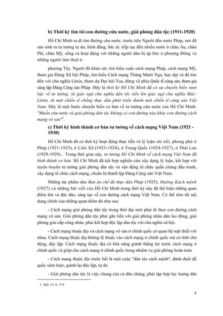 b) Thời kỳ tìm tòi con đường cứu nước, giải phóng dân tộc (1911-1920) 
Hồ Chí Minh ra đi tìm đường cứu nước, trước tiên Người đến nước Pháp, nơi đã sản sinh ra tư tưởng tự do, bình đẳng, bác ái; tiếp tục đến nhiều nước ở châu Âu, châu Phi, châu Mỹ, sống và hoạt động với những người dân bị áp bức ở phương Đông và những người làm thuê ở 
phương Tây. Người đã khảo sát, tìm hiểu cuộc cách mạng Pháp, cách mạng Mỹ, tham gia Đảng Xã hội Pháp, tìm hiểu Cách mạng Tháng Mười Nga, học tập và đã tìm đến với chủ nghĩa Lênin, tham dự Đại hội Tua, đứng về phía Quốc tế cộng sản, tham gia sáng lập Đảng Cộng sản Pháp. Đây là thời kỳ Hồ Chí Minh đã có sự chuyển biến vượt bậc về tư tưởng; từ giác ngộ chủ nghĩa dân tộc tiến lên giác ngộ chủ nghĩa Mác- Lênin, từ một chiến sĩ chống thực dân phát triển thành một chiến sĩ cộng sản Việt Nam. Đây là một bước chuyển biến cơ bản về tư tưởng cứu nước của Hồ Chí Minh: "Muốn cứu nước và giải phóng dân tộc không có con đường nào khác con đường cách mạng vô sản"1. 
c) Thời kỳ hình thành cơ bản tư tưởng về cách mạng Việt Nam (1921 - 1930) 
Hồ Chí Minh đã có thời kỳ hoạt động thực tiễn và lý luận sôi nổi, phong phú ở Pháp (1921-1923), ở Liên Xô (1923-1924), ở Trung Quốc (1924-1927), ở Thái Lan (1928-1929)... Trong thời gian này, tư tưởng Hồ Chí Minh về cách mạng Việt Nam đã hình thành cơ bản. Hồ Chí Minh đã kết hợp nghiên cứu xây dựng lý luận, kết hợp với tuyên truyền tư tưởng giải phóng dân tộc và vận động tổ chức quần chúng đấu tranh, xây dựng tổ chức cách mạng, chuẩn bị thành lập Đảng Cộng sản Việt Nam. 
Những tác phẩm như Bản án chế độ thực dân Pháp (1925), Đường Kách mệnh (1927) và những bài viết của Hồ Chí Minh trong thời kỳ này đã thể hiện những quan điểm lớn và độc đáo, sáng tạo về con đường cách mạng Việt Nam. Có thể tóm tắt nội dung chính của những quan điểm đó như sau: 
- Cách mạng giải phóng dân tộc trong thời đại mới phải đi theo con đường cách mạng vô sản. Giải phóng dân tộc phải gắn liền với giải phóng nhân dân lao động, giải phóng giai cấp công nhân, phải kết hợp độc lập dân tộc với chủ nghĩa xã hội. 
- Cách mạng thuộc địa và cách mạng vô sản ở chính quốc có quan hệ mật thiết với nhau. Cách mạng thuộc địa không lệ thuộc vào cách mạng ở chính quốc mà có tính chủ động, độc lập. Cách mạng thuộc địa có khả năng giành thắng lợi trước cách mạng ở chính quốc và giúp cho cách mạng ở chính quốc trong nhiệm vụ giải phóng hoàn toàn. 
- Cách mạng thuộc địa trước hết là một cuộc "dân tộc cách mệnh", đánh đuổi đế quốc xâm lược, giành lại độc lập, tự do. 
- Giải phóng dân tộc là việc chung của cả dân chúng; phải tập hợp lực lượng dân 
1. Sđd, t.9, tr. 314. 
8 
 