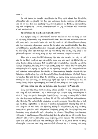nước ta. 
Để phát huy quyền làm chủ của nhân dân lao động, ngoài vấn đề thực thi nghiêm chỉnh pháp luật, còn cần chú ý tới thực hiện những quy tắc dân chủ trong các cộng đồng dân cư, tùy theo điều kiện của từng vùng, miễn là các quy tắc đó không trái với những quy định của pháp luật. Theo đó, cần thực hiện tốt các Quy chế dân chủ ở cơ sở đã được Chính phủ ban hành. 
b) Kiện toàn bộ máy hành chính nhà nước 
Vận dụng tư tưởng Hồ Chí Minh về lĩnh vực này đòi hỏi phải chú trọng cải cách và xây dựng, kiện toàn bộ máy hành chính nhà nước, bảo đảm một nền hành chính dân chủ, trong sạch, vững mạnh. Muốn vậy, phải đẩy mạnh cải cách hành chính theo hướng dân chủ, trong sạch, vững mạnh, phục vụ đắc lực và có hiệu quả đối với nhân dân. Kiên quyết khắc phục quan liêu, hách dịch, cửa quyền, gây phiền hà, sách nhiễu, tham nhũng, bộ máy cồng kềnh, kém hiệu lực, một bộ phận không nhỏ cán bộ, công chức sa sút phẩm chất đạo đức cách mạng, năng lực thực hành nhiệm vụ công chức kém cỏi. 
Thực hiện tư tưởng Hồ Chí Minh trong điều kiện hiện nay còn cần chú ý cải cách các thủ tục hành chính; đề cao trách nhiệm trong việc giải quyết các khiếu kiện của công dân theo đúng những quy định của pháp luật; tiêu chuẩn hóa cũng như sắp xếp lại đội ngũ công chức, xây dựng một đội ngũ cán bộ, công chức vừa có đức, vừa có tài, tinh thông chuyên môn, nghiệp vụ. Nguồn lực đội ngũ công chức yếu thì không thể nói đến một nhà nước pháp quyền của dân, do dân, vì dân mạnh được. Do vậy, công tác đào tạo, bồi dưỡng cán bộ, công chức phải được đặt lên hàng đầu và phải được tiến hành thường xuyên, bảo đảm chất lượng. Theo đó, hệ thống các trường trong cả nước, nhất là các trường đại học, cao đẳng, các trường dạy nghề, đặc biệt là các trường đào tạo, bồi dưỡng cán bộ chuyên ngành tư pháp phải được đổi mới, nâng cao chất lượng đào tạo. 
c) Tăng cường hơn nữa sự lãnh đạo của Đảng đối với Nhà nước 
Công cuộc xây dựng, chỉnh đốn Đảng tất yếu gắn liền với tăng cường sự lãnh đạo của Đảng đối với Nhà nước. Đây là trách nhiệm cực kỳ quan trọng của Đảng với tư cách là Đảng cầm quyền. Trong giai đoạn hiện nay, vận dụng tư tưởng Hồ Chí Minh vào việc tăng cường sự lãnh đạo của Đảng đối với Nhà nước thể hiện ở những nội dung như: lãnh đạo Nhà nước thể chế hóa đường lối, chủ trương của Đảng, bảo đảm sự lãnh đạo của Đảng và phát huy vai trò quản lý của Nhà nước; đổi mới phương thức lãnh đạo của Đảng đối với Nhà nước: lãnh đạo bằng đường lối, bằng tổ chức, bộ máy của Đảng trong các cơ quan Nhà nước, bằng vai trò tiên phong, gương mẫu của đội ngũ đảng viên hoạt động trong bộ máy nhà nước, bằng công tác kiểm tra, Đảng không làm thay công việc quản lý của Nhà nước. Đảng thống nhất lãnh đạo công tác cán bộ trong hệ thống chính trị trên cơ sở bảo đảm chức năng, nhiệm vụ, quyền hạn của Nhà nước theo luật định. Bản chất, tính chất của Nhà nước ta gắn liền với vai trò, trách nhiệm của Đảng cầm quyền, do đó, đến lượt Đảng, một tiền đề tất yếu được đặt ra là sự trong sạch, vững 
82 
 