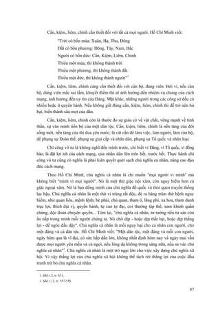 Cần, kiệm, liêm, chính cần thiết đối với tất cả mọi người. Hồ Chí Minh viết: 
"Trời có bốn mùa: Xuân, Hạ, Thu, Đông 
Đất có bốn phương: Đông, Tây, Nam, Bắc 
Người có bốn đức: Cần, Kiệm, Liêm, Chính 
Thiếu một mùa, thì không thành trời 
Thiếu một phương, thì không thành đất. 
Thiếu một đức, thì không thành người"1 
Cần, kiệm, liêm, chính càng cần thiết đối với cán bộ, đảng viên. Bởi vì, nếu cán bộ, đảng viên mắc sai lầm, khuyết điểm thì sẽ ảnh hưởng đến nhiệm vụ chung của cách mạng, ảnh hưởng đến uy tín của Đảng. Mặt khác, những người trong các công sở đều có nhiều hoặc ít quyền hành. Nếu không giữ đúng cần, kiệm, liêm, chính thì dễ trở nên hủ bại, biến thành sâu mọt của dân. 
Cần, kiệm, liêm, chính còn là thước đo sự giàu có về vật chất, vững mạnh về tinh thần, sự văn minh tiến bộ của một dân tộc. Cần, kiệm, liêm, chính là nền tảng của đời sống mới, nền tảng của thi đua yêu nước; là cái cần để làm việc, làm người, làm cán bộ, để phụng sự Đoàn thể, phụng sự giai cấp và nhân dân, phụng sự Tổ quốc và nhân loại. 
Chí công vô tư là không nghĩ đến mình trước, chỉ biết vì Đảng, vì Tổ quốc, vì đồng bào; là đặt lợi ích của cách mạng, của nhân dân lên trên hết, trước hết. Thực hành chí công vô tư cũng có nghĩa là phải kiên quyết quét sạch chủ nghĩa cá nhân, nâng cao đạo đức cách mạng. 
Theo Hồ Chí Minh, chủ nghĩa cá nhân là chỉ muốn "mọi người vì mình" mà không biết "mình vì mọi người". Nó là một thứ giặc nội xâm, còn nguy hiểm hơn cả giặc ngoại xâm. Nó là bạn đồng minh của chủ nghĩa đế quốc và thói quen truyền thống lạc hậu. Chủ nghĩa cá nhân là một thứ vi trùng rất độc, đẻ ra hàng trăm thứ bệnh nguy hiểm, như quan liêu, mệnh lệnh, bè phái, chủ quan, tham ô, lãng phí, xa hoa, tham danh trục lợi, thích địa vị, quyền hành, tự cao tự đại, coi thường tập thể, xem khinh quần chúng, độc đoán chuyên quyền... Tóm lại, "chủ nghĩa cá nhân, tư tưởng tiểu tư sản còn ẩn nấp trong mình mỗi người chúng ta. Nó chờ dịp - hoặc dịp thất bại, hoặc dịp thắng lợi - để ngóc đầu dậy". Chủ nghĩa cá nhân là mối nguy hại cho cá nhân con người, cho một đảng và cả dân tộc. Hồ Chí Minh viết: "Một dân tộc, một đảng và mỗi con người, ngày hôm qua là vĩ đại, có sức hấp dẫn lớn, không nhất định hôm nay và ngày mai vẫn được mọi người yêu mến và ca ngợi, nếu lòng dạ không trong sáng nữa, nếu sa vào chủ nghĩa cá nhân"1. Chủ nghĩa cá nhân là một trở ngại lớn cho việc xây dựng chủ nghĩa xã hội. Vì vậy thắng lợi của chủ nghĩa xã hội không thể tách rời thắng lợi của cuộc đấu tranh trừ bỏ chủ nghĩa cá nhân. 
1. Sđd, t.5, tr. 631. 
1. Sđd, t.12, tr. 557-558. 
87 
 