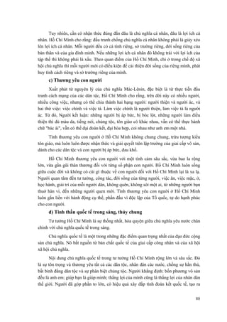 Tuy nhiên, cần có nhận thức đúng đắn đâu là chủ nghĩa cá nhân, đâu là lợi ích cá nhân. Hồ Chí Minh cho rằng: đấu tranh chống chủ nghĩa cá nhân không phải là giày xéo lên lợi ích cá nhân. Mỗi người đều có cá tính riêng, sở trường riêng, đời sống riêng của bản thân và của gia đình mình. Nếu những lợi ích cá nhân đó không trái với lợi ích của tập thể thì không phải là xấu. Theo quan điểm của Hồ Chí Minh, chỉ ở trong chế độ xã hội chủ nghĩa thì mỗi người mới có điều kiện để cải thiện đời sống của riêng mình, phát huy tính cách riêng và sở trường riêng của mình. 
c) Thương yêu con người 
Xuất phát từ nguyên lý của chủ nghĩa Mác-Lênin, đặc biệt là từ thực tiễn đấu tranh cách mạng của các dân tộc, Hồ Chí Minh cho rằng, trên đời này có nhiều người, nhiều công việc, nhưng có thể chia thành hai hạng người: người thiện và người ác, và hai thứ việc: việc chính và việc tà. Làm việc chính là người thiện, làm việc tà là người ác. Từ đó, Người kết luận: những người bị áp bức, bị bóc lột, những người làm điều thiện thì dù màu da, tiếng nói, chủng tộc, tôn giáo có khác nhau, vẫn có thể thực hành chữ "bác ái", vẫn có thể đại đoàn kết, đại hòa hợp, coi nhau như anh em một nhà. 
Tình thương yêu con người ở Hồ Chí Minh không chung chung, trừu tượng kiểu tôn giáo, mà luôn luôn được nhận thức và giải quyết trên lập trường của giai cấp vô sản, dành cho các dân tộc và con người bị áp bức, đau khổ. 
Hồ Chí Minh thương yêu con người với một tình cảm sâu sắc, vừa bao la rộng lớn, vừa gần gũi thân thương đối với từng số phận con người. Hồ Chí Minh luôn sống giữa cuộc đời và không có cái gì thuộc về con người đối với Hồ Chí Minh lại là xa lạ. Người quan tâm đến tư tưởng, công tác, đời sống của từng người, việc ăn, việc mặc, ở, học hành, giải trí của mỗi người dân, không quên, không sót một ai, từ những người bạn thuở hàn vi, đến những người quen mới. Tình thương yêu con người ở Hồ Chí Minh luôn gắn liền với hành động cụ thể, phấn đấu vì độc lập của Tổ quốc, tự do hạnh phúc cho con người. 
d) Tinh thần quốc tế trong sáng, thủy chung 
Tư tưởng Hồ Chí Minh là sự thống nhất, hòa quyện giữa chủ nghĩa yêu nước chân chính với chủ nghĩa quốc tế trong sáng. 
Chủ nghĩa quốc tế là một trong những đặc điểm quan trọng nhất của đạo đức cộng sản chủ nghĩa. Nó bắt nguồn từ bản chất quốc tế của giai cấp công nhân và của xã hội xã hội chủ nghĩa. 
Nội dung chủ nghĩa quốc tế trong tư tưởng Hồ Chí Minh rộng lớn và sâu sắc. Đó là sự tôn trọng và thương yêu tất cả các dân tộc, nhân dân các nước, chống sự hằn thù, bất bình đẳng dân tộc và sự phân biệt chủng tộc. Người khẳng định: bốn phương vô sản đều là anh em; giúp bạn là giúp mình; thắng lợi của mình cũng là thắng lợi của nhân dân thế giới. Người đã góp phần to lớn, có hiệu quả xây đắp tình đoàn kết quốc tế, tạo ra 88 
 