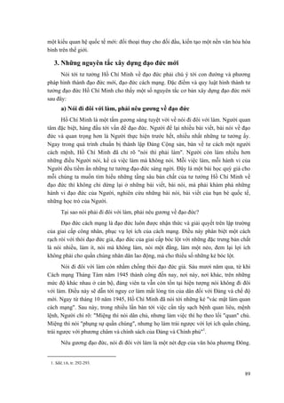 một kiểu quan hệ quốc tế mới: đối thoại thay cho đối đầu, kiến tạo một nền văn hóa hòa bình trên thế giới. 
3. Những nguyên tắc xây dựng đạo đức mới 
Nói tới tư tưởng Hồ Chí Minh về đạo đức phải chú ý tới con đường và phương pháp hình thành đạo đức mới, đạo đức cách mạng. Đặc điểm và quy luật hình thành tư tưởng đạo đức Hồ Chí Minh cho thấy một số nguyên tắc cơ bản xây dựng đạo đức mới sau đây: 
a) Nói đi đôi với làm, phải nêu gương về đạo đức 
Hồ Chí Minh là một tấm gương sáng tuyệt vời về nói đi đôi với làm. Người quan tâm đặc biệt, hàng đầu tới vấn đề đạo đức. Người để lại nhiều bài viết, bài nói về đạo đức và quan trọng hơn là Người thực hiện trước hết, nhiều nhất những tư tưởng ấy. Ngay trong quá trình chuẩn bị thành lập Đảng Cộng sản, bàn về tư cách một người cách mệnh, Hồ Chí Minh đã chỉ rõ "nói thì phải làm". Người còn làm nhiều hơn những điều Người nói, kể cả việc làm mà không nói. Mỗi việc làm, mỗi hành vi của Người đều tiềm ẩn những tư tưởng đạo đức sáng ngời. Đây là một bài học quý giá cho mỗi chúng ta muốn tìm hiểu những tầng sâu bản chất của tư tưởng Hồ Chí Minh về đạo đức thì không chỉ dừng lại ở những bài viết, bài nói, mà phải khám phá những hành vi đạo đức của Người, nghiên cứu những bài nói, bài viết của bạn bè quốc tế, những học trò của Người. 
Tại sao nói phải đi đôi với làm, phải nêu gương về đạo đức? 
Đạo đức cách mạng là đạo đức luôn được nhận thức và giải quyết trên lập trường của giai cấp công nhân, phục vụ lợi ích của cách mạng. Điều này phân biệt một cách rạch ròi với thói đạo đức giả, đạo đức của giai cấp bóc lột với những đặc trưng bản chất là nói nhiều, làm ít, nói mà không làm, nói một đằng, làm một nẻo, đem lại lợi ích không phải cho quần chúng nhân dân lao động, mà cho thiểu số những kẻ bóc lột. 
Nói đi đôi với làm còn nhằm chống thói đạo đức giả. Sáu mươi năm qua, từ khi Cách mạng Tháng Tám năm 1945 thành công đến nay, nơi này, nơi khác, trên những mức độ khác nhau ở cán bộ, đảng viên ta vẫn còn tồn tại hiện tượng nói không đi đôi với làm. Điều này sẽ dẫn tới nguy cơ làm mất lòng tin của dân đối với Đảng và chế độ mới. Ngay từ tháng 10 năm 1945, Hồ Chí Minh đã nói tới những kẻ "vác mặt làm quan cách mạng". Sau này, trong nhiều lần bàn tới việc cần tẩy sạch bệnh quan liêu, mệnh lệnh, Người chỉ rõ: "Miệng thì nói dân chủ, nhưng làm việc thì họ theo lối "quan" chủ. Miệng thì nói "phụng sự quần chúng", nhưng họ làm trái ngược với lợi ích quần chúng, trái ngược với phương châm và chính sách của Đảng và Chính phủ"1. 
Nêu gương đạo đức, nói đi đôi với làm là một nét đẹp của văn hóa phương Đông. 
1. Sđd, t.6, tr. 292-293. 
89 
 