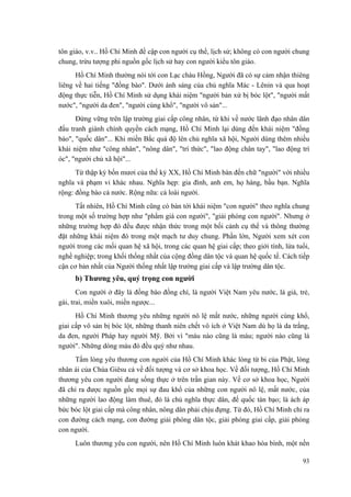 tôn giáo, v.v.. Hồ Chí Minh đề cập con người cụ thể, lịch sử; không có con người chung chung, trừu tượng phi nguồn gốc lịch sử hay con người kiểu tôn giáo. 
Hồ Chí Minh thường nói tới con Lạc cháu Hồng, Người đã có sự cảm nhận thiêng liêng về hai tiếng "đồng bào". Dưới ánh sáng của chủ nghĩa Mác - Lênin và qua hoạt động thực tiễn, Hồ Chí Minh sử dụng khái niệm "người bản xứ bị bóc lột", "người mất nước", "người da đen", "người cùng khổ", "người vô sản"... 
Đứng vững trên lập trường giai cấp công nhân, từ khi về nước lãnh đạo nhân dân đấu tranh giành chính quyền cách mạng, Hồ Chí Minh lại dùng đến khái niệm "đồng bào", "quốc dân"... Khi miền Bắc quá độ lên chủ nghĩa xã hội, Người dùng thêm nhiều khái niệm như "công nhân", "nông dân", "trí thức", "lao động chân tay", "lao động trí óc", "người chủ xã hội"... 
Từ thập kỷ bốn mươi của thế kỷ XX, Hồ Chí Minh bàn đến chữ "người" với nhiều nghĩa và phạm vi khác nhau. Nghĩa hẹp: gia đình, anh em, họ hàng, bầu bạn. Nghĩa rộng: đồng bào cả nước. Rộng nữa: cả loài người. 
Tất nhiên, Hồ Chí Minh cũng có bàn tới khái niệm "con người" theo nghĩa chung trong một số trường hợp như "phẩm giá con người", "giải phóng con người". Nhưng ở những trường hợp đó đều được nhận thức trong một bối cảnh cụ thể và thông thường đặt những khái niệm đó trong một mạch tư duy chung. Phần lớn, Người xem xét con người trong các mối quan hệ xã hội, trong các quan hệ giai cấp; theo giới tính, lứa tuổi, nghề nghiệp; trong khối thống nhất của cộng đồng dân tộc và quan hệ quốc tế. Cách tiếp cận cơ bản nhất của Người thống nhất lập trường giai cấp và lập trường dân tộc. 
b) Thương yêu, quý trọng con người 
Con người ở đây là đồng bào đồng chí, là người Việt Nam yêu nước, là già, trẻ, gái, trai, miền xuôi, miền ngược... 
Hồ Chí Minh thương yêu những người nô lệ mất nước, những người cùng khổ, giai cấp vô sản bị bóc lột, những thanh niên chết vô ích ở Việt Nam dù họ là da trắng, da đen, người Pháp hay người Mỹ. Bởi vì "máu nào cũng là máu; người nào cũng là người". Những dòng máu đó đều quý như nhau. 
Tấm lòng yêu thương con người của Hồ Chí Minh khác lòng từ bi của Phật, lòng nhân ái của Chúa Giêsu cả về đối tượng và cơ sở khoa học. Về đối tượng, Hồ Chí Minh thương yêu con người đang sống thực ở trên trần gian này. Về cơ sở khoa học, Người đã chỉ ra được nguồn gốc mọi sự đau khổ của những con người nô lệ, mất nước, của những người lao động làm thuê, đó là chủ nghĩa thực dân, đế quốc tàn bạo; là ách áp bức bóc lột giai cấp mà công nhân, nông dân phải chịu đựng. Từ đó, Hồ Chí Minh chỉ ra con đường cách mạng, con đường giải phóng dân tộc, giải phóng giai cấp, giải phóng con người. 
Luôn thương yêu con người, nên Hồ Chí Minh luôn khát khao hòa bình, một nền 
93 
 