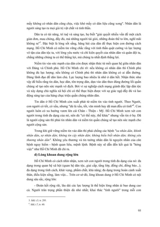 mấy không có nhân dân cũng chịu, việc khó mấy có dân liệu cũng xong". Nhân dân là người sáng tạo ra mọi giá trị vật chất và tinh thần. 
Dân ta có tài năng, trí tuệ và sáng tạo, họ biết "giải quyết nhiều vấn đề một cách giản đơn, mau chóng, đầy đủ, mà những người tài giỏi, những đoàn thể to lớn, nghĩ mãi không ra"3. Đặc biệt là lòng sốt sắng, hăng hái của dân để thực hiện con đường cách mạng. Hồ Chí Minh có niềm tin vững chắc rằng với tinh thần quật cường và lực lượng vô tận của dân tộc ta, với lòng yêu nước và chí kiên quyết của nhân dân và quân đội ta, chẳng những chúng ta có thể thắng lợi, mà chúng ta nhất định thắng lợi. 
Niềm tin vào sức mạnh của dân còn được nhận thức từ mối quan hệ giữa nhân dân với Đảng và Chính phủ. Hồ Chí Minh chỉ rõ: nếu không có nhân dân thì Chính phủ không đủ lực lượng; nếu không có Chính phủ thì nhân dân không có ai dẫn đường. Đảng lãnh đạo để dân làm chủ. Lực lượng bao nhiêu là nhờ ở dân hết. Nhận thức như vậy để hiểu rằng tin dân, học dân, tôn trọng dân, dựa vào dân theo đúng đường lối quần chúng sẽ tạo nên sức mạnh vô địch. Bởi vì sự nghiệp cách mạng giành độc lập dân tộc và xây dựng chủ nghĩa xã hội chỉ có thể thực hiện được với sự giác ngộ đầy đủ và lao động sáng tạo của hàng chục triệu quần chúng nhân dân. 
Tin dân ở Hồ Chí Minh còn xuất phát từ niềm tin vào tình người. Theo Người, con người có tốt, có xấu, nhưng "dù là xấu, tốt, văn minh hay dã man đều có tình"4. Con người luôn có xu hướng vươn lên cái Chân - Thiện - Mỹ. Hồ Chí Minh xem xét con người trong tính đa dạng của nó, nên dù "có thế này, thế khác" nhưng vẫn tin ở họ. Đã là người cộng sản thì phải tin nhân dân và niềm tin quần chúng sẽ tạo nên sức mạnh cho người cộng sản. 
Trong khi giữ vững niềm tin vào dân thì phải chống các bệnh "xa nhân dân, khinh nhân dân, sợ nhân dân; không tin cậy nhân dân; không hiểu biết nhân dân; không yêu thương nhân dân". Không yêu thương và tin tưởng nhân dân là nguyên nhân của căn bệnh nguy hiểm - bệnh quan liêu, mệnh lệnh. Bệnh này sẽ dẫn đến kết quả là "hỏng việc" như Hồ Chí Minh đã chỉ ra. 
d) Lòng khoan dung rộng lớn 
Hồ Chí Minh có cách nhìn nhận, xem xét con người trong tính đa dạng của nó: đa dạng trong quan hệ xã hội (quan hệ dân tộc, giai cấp, tầng lớp, đồng chí, đồng bào...); đa dạng trong tính cách, khát vọng, phẩm chất, khả năng; đa dạng trong hoàn cảnh xuất thân, điều kiện sống, làm việc... Trên cơ sở đó, lòng khoan dung ở Hồ Chí Minh có nội dung sâu sắc, rộng lớn: 
- Đoàn kết rộng rãi, lâu dài các lực lượng là thể hiện lòng nhân ái bao dung cao cả. Người trân trọng phần thiện dù nhỏ nhất; khai thác "tình người" trong mỗi con 
3. Sđd, t.5, tr. 295. 
4. Sđd, t.7, tr. 60. 95 
 
