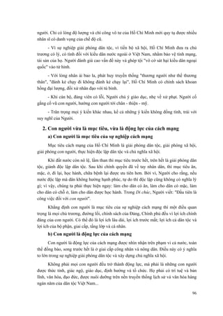 người. Chỉ có lòng độ lượng và chí công vô tư của Hồ Chí Minh mới quy tụ được nhiều nhân sĩ có danh vọng của chế độ cũ. 
- Vì sự nghiệp giải phóng dân tộc, vì tiến bộ xã hội, Hồ Chí Minh đưa ra chủ trương có lý, có tình đối với kiều dân nước ngoài ở Việt Nam, nhằm bảo vệ tính mạng, tài sản của họ. Người đánh giá cao vấn đề này và ghép tội "vô cớ sát hại kiều dân ngoại quốc" vào tử hình. 
- Với lòng nhân ái bao la, phát huy truyền thống "thương người như thể thương thân", "đánh kẻ chạy đi không đánh kẻ chạy lại", Hồ Chí Minh có chính sách khoan hồng đại lượng, đối xử nhân đạo với tù binh. 
- Khi cán bộ, đảng viên có lỗi, Người chú ý giáo dục, nhẹ về xử phạt. Người cố gắng cổ vũ con người, hướng con người tới chân - thiện - mỹ. 
- Trân trọng mọi ý kiến khác nhau, kể cả những ý kiến không đồng tình, trái với suy nghĩ của Người. 
2. Con người vừa là mục tiêu, vừa là động lực của cách mạng 
a) Con người là mục tiêu của sự nghiệp cách mạng 
Mục tiêu cách mạng của Hồ Chí Minh là giải phóng dân tộc, giải phóng xã hội, giải phóng con người, thực hiện độc lập dân tộc và chủ nghĩa xã hội. 
Khi đất nước còn nô lệ, lầm than thì mục tiêu trước hết, trên hết là giải phóng dân tộc, giành độc lập dân tộc. Sau khi chính quyền đã về tay nhân dân, thì mục tiêu ăn, mặc, ở, đi lại, học hành, chữa bệnh lại được ưu tiên hơn. Bởi vì, Người cho rằng, nếu nước độc lập mà dân không hưởng hạnh phúc, tự do thì độc lập cũng không có nghĩa lý gì; vì vậy, chúng ta phải thực hiện ngay: làm cho dân có ăn, làm cho dân có mặc, làm cho dân có chỗ ở, làm cho dân được học hành. Trong Di chúc, Người viết: "Đầu tiên là công việc đối với con người". 
Khẳng định con người là mục tiêu của sự nghiệp cách mạng thì một điều quan trọng là mọi chủ trương, đường lối, chính sách của Đảng, Chính phủ đều vì lợi ích chính đáng của con người. Có thể đó là lợi ích lâu dài, lợi ích trước mắt; lợi ích cả dân tộc và lợi ích của bộ phận, giai cấp, tầng lớp và cá nhân. 
b) Con người là động lực của cách mạng 
Con người là động lực của cách mạng được nhìn nhận trên phạm vi cả nước, toàn thể đồng bào, song trước hết là ở giai cấp công nhân và nông dân. Điều này có ý nghĩa to lớn trong sự nghiệp giải phóng dân tộc và xây dựng chủ nghĩa xã hội. 
Không phải mọi con người đều trở thành động lực, mà phải là những con người được thức tỉnh, giác ngộ, giáo dục, định hướng và tổ chức. Họ phải có trí tuệ và bản lĩnh, văn hóa, đạo đức, được nuôi dưỡng trên nền truyền thống lịch sử và văn hóa hàng ngàn năm của dân tộc Việt Nam... 
96 
 