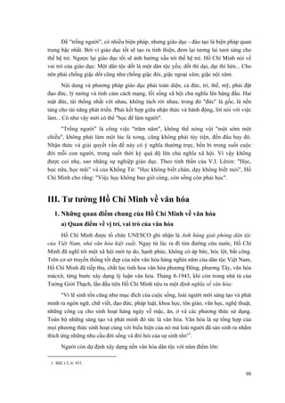 Để "trồng người", có nhiều biện pháp, nhưng giáo dục - đào tạo là biện pháp quan trọng bậc nhất. Bởi vì giáo dục tốt sẽ tạo ra tính thiện, đem lại tương lai tươi sáng cho thế hệ trẻ. Ngược lại giáo dục tồi sẽ ảnh hưởng xấu tới thế hệ trẻ. Hồ Chí Minh nói về vai trò của giáo dục: Một dân tộc dốt là một dân tộc yếu; dốt thì dại, dại thì hèn... Cho nên phải chống giặc dốt cũng như chống giặc đói, giặc ngoại xâm, giặc nội xâm. 
Nội dung và phương pháp giáo dục phải toàn diện, cả đức, trí, thể, mỹ, phải đặt đạo đức, lý tưởng và tình cảm cách mạng, lối sống xã hội chủ nghĩa lên hàng đầu. Hai mặt đức, tài thống nhất với nhau, không tách rời nhau, trong đó "đức" là gốc, là nền tảng cho tài năng phát triển. Phải kết hợp giữa nhận thức và hành động, lời nói với việc làm... Có như vậy mới có thể "học để làm người". 
"Trồng người" là công việc "trăm năm", không thể nóng vội "một sớm một chiều", không phải làm một lúc là xong, cũng không phải tùy tiện, đến đâu hay đó. Nhận thức và giải quyết vấn đề này có ý nghĩa thường trực, bền bỉ trong suốt cuộc đời mỗi con người, trong suốt thời kỳ quá độ lên chủ nghĩa xã hội. Vì vậy không được coi nhẹ, sao nhãng sự nghiệp giáo dục. Theo tinh thần của V.I. Lênin: "Học, học nữa, học mãi" và của Khổng Tử: "Học không biết chán, dạy không biết mỏi", Hồ Chí Minh cho rằng: "Việc học không bao giờ cùng, còn sống còn phải học". 
III. Tư tưởng Hồ Chí Minh về văn hóa 
1. Những quan điểm chung của Hồ Chí Minh về văn hóa 
a) Quan điểm về vị trí, vai trò của văn hóa 
Hồ Chí Minh được tổ chức UNESCO ghi nhận là Anh hùng giải phóng dân tộc của Việt Nam, nhà văn hóa kiệt xuất. Ngay từ lúc ra đi tìm đường cứu nước, Hồ Chí Minh đã nghĩ tới một xã hội mới tự do, hạnh phúc, không có áp bức, bóc lột, bất công. Trên cơ sở truyền thống tốt đẹp của nền văn hóa hàng nghìn năm của dân tộc Việt Nam, Hồ Chí Minh đã tiếp thu, chắt lọc tinh hoa văn hóa phương Đông, phương Tây, văn hóa mácxít, từng bước xây dựng lý luận văn hóa. Tháng 8-1943, khi còn trong nhà tù của Tưởng Giới Thạch, lần đầu tiên Hồ Chí Minh nêu ra một định nghĩa về văn hóa: 
"Vì lẽ sinh tồn cũng như mục đích của cuộc sống, loài người mới sáng tạo và phát minh ra ngôn ngữ, chữ viết, đạo đức, pháp luật, khoa học, tôn giáo, văn học, nghệ thuật, những công cụ cho sinh hoạt hàng ngày về mặc, ăn, ở và các phương thức sử dụng. Toàn bộ những sáng tạo và phát minh đó tức là văn hóa. Văn hóa là sự tổng hợp của mọi phương thức sinh hoạt cùng với biểu hiện của nó mà loài người đã sản sinh ra nhằm thích ứng những nhu cầu đời sống và đòi hỏi của sự sinh tồn"1. 
Người còn dự định xây dựng nền văn hóa dân tộc với năm điểm lớn: 
1. Sđd, t.3, tr. 431. 
98 
 