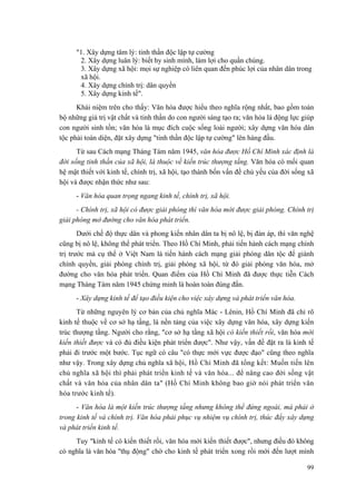 "1. Xây dựng tâm lý: tinh thần độc lập tự cường 
2. Xây dựng luân lý: biết hy sinh mình, làm lợi cho quần chúng. 
3. Xây dựng xã hội: mọi sự nghiệp có liên quan đến phúc lợi của nhân dân trong xã hội. 
4. Xây dựng chính trị: dân quyền 
5. Xây dựng kinh tế". 
Khái niệm trên cho thấy: Văn hóa được hiểu theo nghĩa rộng nhất, bao gồm toàn bộ những giá trị vật chất và tinh thần do con người sáng tạo ra; văn hóa là động lực giúp con người sinh tồn; văn hóa là mục đích cuộc sống loài người; xây dựng văn hóa dân tộc phải toàn diện, đặt xây dựng "tinh thần độc lập tự cường" lên hàng đầu. 
Từ sau Cách mạng Tháng Tám năm 1945, văn hóa được Hồ Chí Minh xác định là đời sống tinh thần của xã hội, là thuộc về kiến trúc thượng tầng. Văn hóa có mối quan hệ mật thiết với kinh tế, chính trị, xã hội, tạo thành bốn vấn đề chủ yếu của đời sống xã hội và được nhận thức như sau: 
- Văn hóa quan trọng ngang kinh tế, chính trị, xã hội. 
- Chính trị, xã hội có được giải phóng thì văn hóa mới được giải phóng. Chính trị giải phóng mở đường cho văn hóa phát triển. 
Dưới chế độ thực dân và phong kiến nhân dân ta bị nô lệ, bị đàn áp, thì văn nghệ cũng bị nô lệ, không thể phát triển. Theo Hồ Chí Minh, phải tiến hành cách mạng chính trị trước mà cụ thể ở Việt Nam là tiến hành cách mạng giải phóng dân tộc để giành chính quyền, giải phóng chính trị, giải phóng xã hội, từ đó giải phóng văn hóa, mở đường cho văn hóa phát triển. Quan điểm của Hồ Chí Minh đã được thực tiễn Cách mạng Tháng Tám năm 1945 chứng minh là hoàn toàn đúng đắn. 
- Xây dựng kinh tế để tạo điều kiện cho việc xây dựng và phát triển văn hóa. 
Từ những nguyên lý cơ bản của chủ nghĩa Mác - Lênin, Hồ Chí Minh đã chỉ rõ kinh tế thuộc về cơ sở hạ tầng, là nền tảng của việc xây dựng văn hóa, xây dựng kiến trúc thượng tầng. Người cho rằng, "cơ sở hạ tầng xã hội có kiến thiết rồi, văn hóa mới kiến thiết được và có đủ điều kiện phát triển được". Như vậy, vấn đề đặt ra là kinh tế phải đi trước một bước. Tục ngữ có câu "có thực mới vực được đạo" cũng theo nghĩa như vậy. Trong xây dựng chủ nghĩa xã hội, Hồ Chí Minh đã tổng kết: Muốn tiến lên chủ nghĩa xã hội thì phải phát triển kinh tế và văn hóa... để nâng cao đời sống vật chất và văn hóa của nhân dân ta" (Hồ Chí Minh không bao giờ nói phát triển văn hóa trước kinh tế). 
- Văn hóa là một kiến trúc thượng tầng nhưng không thể đứng ngoài, mà phải ở trong kinh tế và chính trị. Văn hóa phải phục vụ nhiệm vụ chính trị, thúc đẩy xây dựng và phát triển kinh tế. 
Tuy "kinh tế có kiến thiết rồi, văn hóa mới kiến thiết được", nhưng điều đó không có nghĩa là văn hóa "thụ động" chờ cho kinh tế phát triển xong rồi mới đến lượt mình 
99 
 