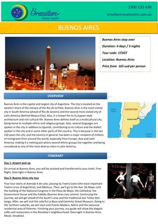 BUENOS AIRES
Buenos Aires stop over
Duration: 4 days / 3 nights
Tour code: 172GT
Location: Buenos Aires
Price from 165 usd per person
OVERVIEW
Buenos Aires is the capital and largest city of Argentina. The city is located on the
western shore of the estuary of the Río de la Plata. Buenos Aires is the most visited
city in South America (ahead of Rio de Janeiro) and the second most visited city of
Latin America (behind Mexico City). Also, it is known for its European-style
architecture and rich cultural life. Buenos Aires defines itself as a multicultural city,
being home to multiple ethnic and religious groups. Also, several languages are
spoken in the city in addition to Spanish, contributing to its culture and the dialect
spoken in the city and in some other parts of the country. This is because in the last
150 years the city, and the country in general, has been a major recipient of millions
of immigrants from around the world, especially from Europe, Asia and Latin
America, making it a melting pot where several ethnic groups live together and being
considered as one of the most diverse cities in Latin America.
Day 1: Airport pick up
On arrival at Buenos Aires, you will be assisted and transferred to your hotel. Free
Night. Overnight in Buenos Aires.
Day 2: Buenos Aires city tour
Your tour starts at Avenida 9 de Julio, passing by Teatro Colon (the most important
Teatro Lirico of Argentina), and Obelisco. Then, we’ll go to the Ave. De Mayo until
the building of the National Congress in the Plaza de Mayo, the Cathedral, the
Government House and the Cabildo (Buenos Aires civic centre). Continuing the
journey, we will get ahead of the South’s area and the traditional San Telmo Don
tango. After, we will visit the colorful La Boca and Caminito Street Museum. Going to
the northern suburbs, we will start visit Puerto Madero, Retiro and the exclusive
residential area of Palermo. Finishing your journey, our guide will show the elegant
cafés and restaurants in the Recoleta’s neighbourhood. Overnight in Buenos Aires.
Meals: breakfast.
ITINERARY
1300 132 636
braziliantravelcentre.com.au
 