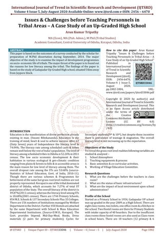 International Journal of Trend in Scientific Research and Development (IJTSRD)
Volume 4 Issue 5, July-August 2020 Available Online: www.ijtsrd.com e-ISSN: 2456 – 6470
@ IJTSRD | Unique Paper ID – IJTSRD33046 | Volume – 4 | Issue – 5 | July-August 2020 Page 1002
Issues & Challenges before Teaching Personnels in
Tribal Areas – A Case Study of an Up-Graded High School
Arun Kumar Tripathy
MA (Econ), MA (Pub. Admn.), M Phil (Tribal Studies)
Academic Consultant, Central University of Odisha, Koraput, Odisha, India
ABSTRACT
This paper is based on the outcomes of a survey conducted by the scholar for
preparation of M.Phil dissertation during September, 2014. The major
objective of the study is to examine the impact of development programmes
on socio- economic life of tribals. The major thrust of the paper is to found out
the reasons for low literacy among the tribal. The findings of the paper is
based on the study of Gadapadar Up-Graded High school,situated5Kmsaway
from Jeypore block.
How to cite this paper: Arun Kumar
Tripathy "Issues & Challenges before
Teaching Personnels in Tribal Areas – A
Case Study of an Up-Graded High School"
Published in
International Journal
of Trend in Scientific
Research and
Development(ijtsrd),
ISSN: 2456-6470,
Volume-4 | Issue-5,
August 2020,
pp.1002-1004, URL:
www.ijtsrd.com/papers/ijtsrd33046.pdf
Copyright © 2020 by author(s) and
International JournalofTrendinScientific
Research and Development Journal. This
is an Open Access article distributed
under the terms of
the Creative
CommonsAttribution
License (CC BY 4.0)
(http://creativecommons.org/licenses/by
/4.0)
INTRODUCTION
Education is the manifestation of divine perfection already
existing in man. (Swami Bibekananda). Education is the
training of mind, heart & soul to achieve success. After 67
(Sixty Seven) years of Independence the literacy level is
74.04%. The literacy rate among scheduled casts & tribes
remain well below the rest of India’s population. Thelevel of
literacy among scheduled tribes in Odisha is52.24%in2011
census. The low socio economic development & their
habitation in various ecological & geo-climatic condition
ranging from plains & forests to hills & in accessible areas is
the main reason for low level of literacy among them. The
overall dropout rate among the STs are 53.68% (source-
Statistics of School Education, Govt. of India, 2010-11).
Though there are various schemes & Programmes for
betterment of the same but grass root level realities are not
properly represented. Koraput isoneofthetribaldominated
district of Odisha, which accounts for 7.27% of total ST
population of the State. The overall literacy of the district is
49.87%(2011 census), whereas the literacy levelamongSTs
is 18.68%(2001 census). There are 1744 Primary Schools,
854 M.E. Schools & 137 Secondary Schools Plus 35 Colleges.
There are 156 numbers of Institutions managed by Welfare
Department in the District. Further 450 Hostelsareattached
by the same Department with School & Mass Education
Departmental Institutions. (Source-D.W.O., Koraput). The
Govt. provides Stipend, Mid-Day-Meal, Books, Dress
materials (2 pairs for primary students), Cycles for
Secondary students(9th & 10th), but despite these incentive
there is prevalence of wastage & stagnation. The overall
literacy level is not increasing up to the expectation.
Objectives of the Study
To reveal the grass root level realitiesfollowingvariables are
studied & analyzed –
1. School Atmosphere
2. Teaching equipments & process
3. Basic amenities & co-curricular activities.
4. Working of Village Education Committee.
Research Questions
1. What are the challenges before the teachers in class
room?
2. What are the status of basic infrastructures?
3. What are the impact of local environment upon school
administration?
Profile of the School
Started as a Primary School in 1954, Gadapadar UP school
was up-graded in the year 2009 as a High School. There are
eight class rooms, two toilets, one office room & a Kitchen in
the school. Two Hostel rooms are thereforPrimaryStudents
with intake capacity of 40 boarders. Due to the insufficient
class rooms these hostel rooms are also used as Class room
in school hours. There are 18 teachers (12 primary & 6
IJTSRD33046
 
