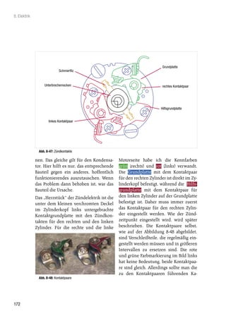 8. Elektrik




                                                                                 Grundplatte
                             Schmierfilz



                  Unterbrechernocken                                             rechtes Kontaktpaar




                                                                                Hilfsgrundplatte


                     linkes Kontaktpaar




               Abb. 8-47: Zündkontakte

              nen. Das gleiche gilt für den Kondensa-     Motorseite habe ich die Kennfarben
              tor. Hier hilft es nur, das entsprechende   grün (rechts) und rot (links) verwandt.
              Bauteil gegen ein anderes, hoffentlich      Die Grundplatte mit dem Kontaktpaar
              funktionierendes auszutauschen. Wenn        für den rechten Zylinder ist direkt im Zy-
              das Problem dann behoben ist, war das       linderkopf befestigt, während die Hilfs-
              Bauteil die Ursache.                        grundplatte mit dem Kontaktpaar für
              Das „Herzstück“ der Zündelektrik ist die    den linken Zylinder auf der Grundplatte
              unter dem kleinen verchromten Deckel        befestigt ist. Daher muss immer zuerst
              im Zylinderkopf links untergebrachte        das Kontaktpaar für den rechten Zylin-
              Kontaktgrundplatte mit den Zündkon-         der eingestellt werden. Wie der Zünd-
              takten für den rechten und den linken       zeitpunkt eingestellt wird, wird später
              Zylinder. Für die rechte und die linke      beschrieben. Die Kontaktpaare selbst,
                                                          wie auf der Abbildung 8-48 abgebildet,
                                                          sind Verschleißteile, die regelmäßig ein-
                                                          gestellt werden müssen und in größeren
                                                          Intervallen zu ersetzen sind. Die rote
                                                          und grüne Farbmarkierung im Bild links
                                                          hat keine Bedeutung, beide Kontaktpaa-
                                                          re sind gleich. Allerdings sollte man die
                                                          zu den Kontaktpaaren führenden Ka-
               Abb. 8-48: Kontaktpaare




172
 