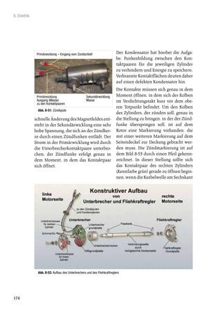 8. Elektrik




               Primärwicklung – Eingang vom Zündschloß                    Der Kondensator hat hierbei die Aufga-
                                                                          be, Funkenbildung zwischen den Kon-
                                                                          taktpaaren für die jeweiligen Zylinder
                                                                          zu verhindern und Energie zu speichern.
                                                                          Verbrannte Kontaktflächen deuten daher
                                                                          auf einen defekten Kondensator hin.
                                                                          Die Kontakte müssen sich genau in dem
               Primärwicklung                      Sekundärwicklung       Moment öffnen, in dem sich der Kolben
               Ausgang (Masse)                     Masse                  im Verdichtungstakt kurz vor dem obe-
               zu den Kontaktpaaren
                                                                          ren Totpunkt befindet. Um den Kolben
               Abb. 8-51: Zündspule
                                                                          des Zylinders, der zünden soll, genau in
              schnelle Änderung des Magnetfeldes ent-                     die Stellung zu bringen, in der der Zünd-
              steht in der Sekundärwicklung eine sehr                     funke überspringen soll, ist auf dem
              hohe Spannung, die sich an der Zündker-                     Rotor eine Markierung vorhanden, die
              ze durch einen Zündfunken entlädt. Der                      mit einer weiteren Markierung auf dem
              Strom in der Primärwicklung wird durch                      Seitendeckel zur Deckung gebracht wer-
              die Unterbrecherkontaktpaare unterbro-                      den muss. Die Zündmarkierung ist auf
              chen, der Zündfunke erfolgt genau in                        dem Bild 8-53 durch einen Pfeil gekenn-
              dem Moment, in dem das Kontaktpaar                          zeichnet. In dieser Stellung sollte sich
              sich öffnet.                                                das Kontaktpaar des rechten Zylinders
                                                                          (Kennfarbe grün) gerade zu öffnen begin-
                                                                          nen, wenn die Kurbelwelle am Sechskant




               Abb. 8-52: Aufbau des Unterbrechers und des Fliehkraftreglers




174
 