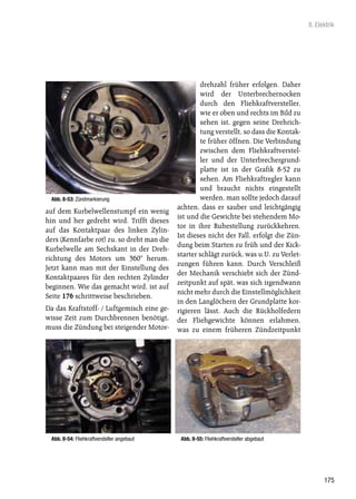 8. Elektrik




                                                    drehzahl früher erfolgen. Daher
                                                    wird der Unterbrechernocken
                                                    durch den Fliehkraftversteller,
                                                    wie er oben und rechts im Bild zu
                                                    sehen ist, gegen seine Drehrich-
                                                    tung verstellt, so dass die Kontak-
                                                    te früher öffnen. Die Verbindung
                                                    zwischen dem Fliehkraftverstel-
                                                    ler und der Unterbrechergrund-
                                                    platte ist in der Grafik 8-52 zu
                                                    sehen. Am Fliehkraftregler kann
                                                    und braucht nichts eingestellt
 Abb. 8-53: Zündmarkierung                          werden, man sollte jedoch darauf
                                            achten, dass er sauber und leichtgängig
auf dem Kurbelwellenstumpf ein wenig
                                            ist und die Gewichte bei stehendem Mo-
hin und her gedreht wird. Trifft dieses
                                            tor in ihre Ruhestellung zurückkehren.
auf das Kontaktpaar des linken Zylin-
                                            Ist dieses nicht der Fall, erfolgt die Zün-
ders (Kennfarbe rot) zu, so dreht man die
                                            dung beim Starten zu früh und der Kick-
Kurbelwelle am Sechskant in der Dreh-
                                            starter schlägt zurück, was u.U. zu Verlet-
richtung des Motors um 360° herum.
                                            zungen führen kann. Durch Verschleiß
Jetzt kann man mit der Einstellung des
                                            der Mechanik verschiebt sich der Zünd-
Kontaktpaares für den rechten Zylinder
                                            zeitpunkt auf spät, was sich irgendwann
beginnen. Wie das gemacht wird, ist auf
                                            nicht mehr durch die Einstellmöglichkeit
Seite 176 schrittweise beschrieben.
                                            in den Langlöchern der Grundplatte kor-
Da das Kraftstoff- / Luftgemisch eine ge-   rigieren lässt. Auch die Rückholfedern
wisse Zeit zum Durchbrennen benötigt,       der Fliehgewichte können erlahmen,
muss die Zündung bei steigender Motor-      was zu einem früheren Zündzeitpunkt




 Abb. 8-54: Fliehkraftversteller angebaut    Abb. 8-55: Fliehkraftversteller abgebaut




                                                                                                175
 