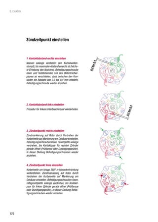 8. Elektrik




              Zündzeitpunkt einstellen



              1. Kontaktabstand rechts einstellen
              Nocken solange verdrehen (am Kurbelwellen-
              stumpf), bis maximaler Abstand erreicht ist (höchs-
              te Erhebung des Nockens). Befestigungsschraube
              lösen und feststehenden Teil des Unterbrecher-
              paares so verschieben, dass zwischen den Kon-
              takten ein Abstand von 0,3 bis 0,4 mm entsteht.
              Befestigungsschraube wieder anziehen.




              2. Kontaktabstand links einstellen
              Prozedur für linkes Unterbrecherpaar wiederholen.




              3. Zündzeitpunkt rechts einstellen
              Zündmarkierung auf Rotor durch Verdrehen der
              Kurbelwelle auf Markierung am Gehäuse einstellen.
              Befestigungsschrauben lösen. Grundplatte solange
              verdrehen, bis Kontaktpaar für rechten Zylinder
              gerade öffnet (Prüflampe oder Durchgangsprüfer).
              In dieser Stellung Befestigungsschrauben wieder
              anziehen.


              4. Zündzeitpunkt links einstellen
              Kurbelwelle um knapp 360° in Motordrehrichtung
              weiterdrehen. Zündmarkierung auf Rotor durch
              Verdrehen der Kurbelwelle auf Markierung am
              Gehäuse einstellen. Befestigungsschrauben lösen.
              Hilfsgrundplatte solange verdrehen, bis Kontakt-
              paar für linken Zylinder gerade öffnet (Prüflampe
              oder Durchgangsprüfer). In dieser Stellung Befes-
              tigungsschrauben wieder anziehen.




176
 