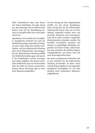 8. Elektrik




führt. Kontrollieren kann man dieses          Bei der Lösung mit dem Doppelnocken
mit einem Stroboskop. Ich gehe davon          entfällt nur das zweite Kontaktpaar.
aus, dass derjenige, der ein solches Gerät    Diese Lösung hat wie die elektronische
besitzt, auch mit der Handhabung ver-         Zündung den Vorteil, dass nur ein Kon-
traut ist und gehe daher hier nicht näher     taktpaar eingestellt werden muss und
darauf ein.                                   unrunder Motorlauf und Leistungsver-
Irgendwann wird sowohl die Grundplat-         luste durch nicht synchron eingestellte
te (ausgeleierte Gewinde) als auch der        Zündzeitpunkte vermieden werden. Die
Fliehkraftversteller irreparabel verschlis-   Kontakte verschleißen weiterhin und
sen sein. Dann sollte man darüber nach-       müssen in regelmäßigen Abständen ein-
denken, auf eine elektronische Zündung        gestellt und ersetzt werden. Dafür beste-
oder einen Doppelnocken umzusteigen.          hen aber weiterhin die üblichen Repara-
Bei der elektronischen Zündung entfällt       turmöglichkeiten, mit denen man sich
der Fliehkraftverstärker ganz und anstel-     auch unterwegs helfen kann.
le der Kontaktpaare werden wartungs-          Der etwas unerfahrenere Schrauber soll-
freie Geber eingebaut. Bei einem eventu-      te sich sicherlich für die elektronische
ellen Defekt kann man nur die Steuerbox       Zündung entscheiden, da diese, wenn
oder die Geber als Ganzes austauschen.        einmal richtig eingebaut und eingestellt,
Passiert dieses unterwegs, gibt es sonst      weitgehend wartungsfrei ist, mit dem
keine Reparaturmöglichkeit.                   Nachteil nicht vorhandener Reparatur-
                                              möglichkeiten.




                                                                                                177
 