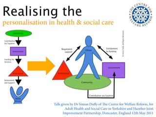 Realising the
personalisation in health & social care




                  Talk given by Dr Simon Duﬀy of e Centre for Welfare Reform, for
                          Adult Health and Social Care in Yorkshire and Humber Joint
                        Improvement Partnership, Doncaster, England 12th May 2011
 