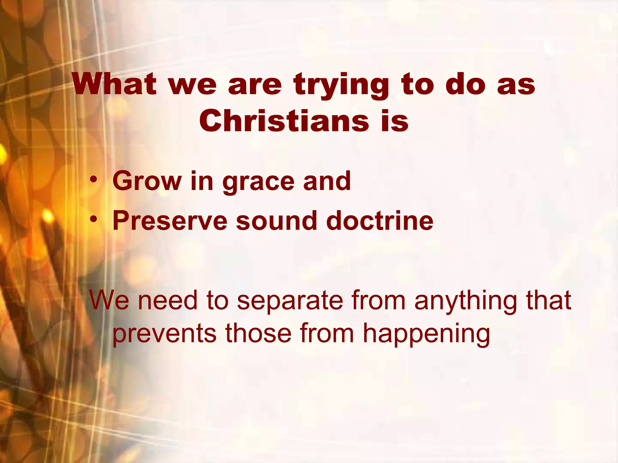 What we are trying to do as
Christians is
• Grow in grace and
• Preserve sound doctrine
We need to separate from anything that
prevents those from happening