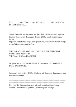 172 vol. XVII no. 10 (2012) METALURGIA
INTERNATIONAL
These journals are included on ISI Web of knowledge regional
Journal Expansion European Union 2010, multidisciplinary
fields
http://isiwebofknowledge.com/products_tools/multidisciplinary/
webofscience/contentexp/eu/
THE IMPACT OF VIRTUAL CULTURE ON EFFECTIVE
COMMUNICATION IN
VIRTUAL ORGANIZATIONS
Mirjana RADOVIC-MARKOVIC1, Radmila GROZDANIC2,
Dusan MARKOVIC1
1Akamai University ,USA, 2College of Business Economics and
Entrepreneurship
===============================================
==============================================
Key words: Communication, virtual organizations,virtual
culture, information systems ,technological change
 