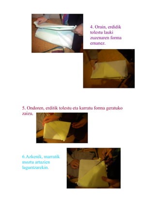 4. Orain, erdidik
                                    tolestu lauki
                                    zuzenaren forma
                                    emanez.




5. Ondoren, erditik tolestu eta karratu forma geratuko
zaizu.




6.Azkenik, marratik
moztu artazien
laguntzarekin.
 