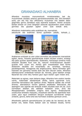 GRANADAKO ALHANBRA
Alhanbra    munduko     monumenturik      miretsienetako    bat    da,
musulmanek utzitako aztarna garrantsitzuenetako bat. XIV.mendean
sortu zen eta hitz hau (Alhanbra) musulman hitz batetik dator
gogorleku gorria (fortaleza roja) esanahia duelarik. Honen arrazoia
bertan lanean ari ziren langileen aizkorak eguzkiarekin zuten kolore
gorrixka   eta   gauetan    egiten   ziren   sute   txikiak   dira.

Alhanbran matematika asko erabiltzen da, marrazkiak,
eskulturak eta eraikinen forma guztietan (ateak,            leihoak...).




Arabiarren erilijioak ez zien uzten animalien eta pertsonen marrazkiak
egiten, beraz, mosaiko geometrikoak erabili zituzten eraikin, lorategi
eta patio guztien apainketarako. Esaterako, hamazazpi simetria mota
ezberdin daudela ikusi izan da, naturan mineralizazioan dauden
guztiak hain zuzen ere. Hortaz gain mosaikoetan bost forma
desberdin daudela ere konprobatu da: erronboa, karratua,
paralelogramoa, hexagonoa eta angeluzuzena. Baina formetaz gain
koloreek ere garrantzi handia dute eta bien loturari esker, Alhanbra
edertasunaren sinbolotzat hartzen da. Horrela, garai batetan errege
Nazariak bizi ziren leku hartara gaur egun bisitari ugari iristen dira.

Materialei so eginez, esan beharra dago, Alhanbra hain eraikin handia
izanik, materialak askotarikoak direla, baina ugarienak zura,
zeramika beiraztatua eta igeltsua direla. Material apalak eta arinak
direnez, aberastasun horren gabezia estaltzeko dekorazioa eta
apaingarri oso ugariak eta landuak erabili zituztela esan ohi da. Zura
normalean ateetan eta sabietan kokatzen ziren, Siria eta
Mesopotamiako sortaldeko eragina bere eginez. Andalustarrek
(eraikuntza lanetako maisuek), mosaikoen teknika eta apainketa ikasi
zuten, gaur egun erabiltzen ditugun azulejoen aurrekariak izango
zirelarik, gerora, behe-ohol eta hormetan erabiliko genituen arren.

Alhanbrako patiorik garrantzitzuena (el patio de los leones) da eta
bertan ere, beste modu batean izan ez litekeen bezala, forma
 