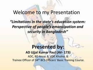 Welcome to my Presentation
“Limitations in the state’s education system:
Perspective of people’s emancipation and
security in Bangladesh”
Presented by:
AD Ujjal Kumar Paul (AV- 173)
ADC, BD Ansar & VDP, Khulna. &
Trainee Officer of 34th BCS Officers’ Basic Training Course.
 