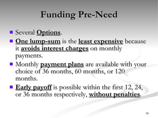 Funding Pre-Need Several  Options . One lump-sum  is the  least expensive  because it  avoids interest charges  on monthly payments. Monthly  payment plans  are available with your choice of 36 months, 60 months, or 120 months. Early payoff  is possible within the first 12, 24, or 36 months respectively,  without penalties . 