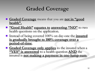 Graded Coverage Graded Coverage  means that you are  not in “good health”. “ Good Health”   equates to   answering “NO”  to two health questions on the application. Instead of being covered 100% on day-one the  insured is gradually brought to 100% coverage over a period-of-time . Graded Coverage only applies  to the insured when a  “YES” is answered  to a health question  AND  the insured is  not making a payment in one-lump-sum . 