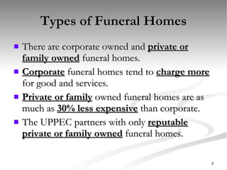 Types of Funeral Homes There are corporate owned and  private or family owned  funeral homes. Corporate  funeral homes tend to  charge more  for good and services. Private or family  owned funeral homes are as much as  30% less expensive  than corporate. The UPPEC partners with only  reputable private or family owned  funeral homes. 