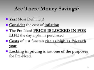 Are There Money Savings? Yes!  Most Definitely! Consider  the cost of  inflation . The Pre-Need  PRICE IS LOCKED IN FOR LIFE  the day a plan is purchased. Costs  of just funerals  rise as high as 5% each year . Locking in pricing  is just  one of the purposes  for Pre-Need. 