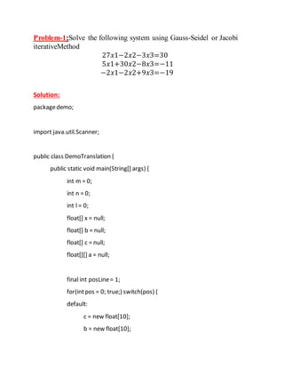 Problem-1:Solve the following system using Gauss-Seidel or Jacobi
iterativeMethod
27𝑥1−2𝑥2−3𝑥3=30
5𝑥1+30𝑥2−8𝑥3=−11
−2𝑥1−2𝑥2+9𝑥3=−19
Solution:
packagedemo;
import java.util.Scanner;
public class DemoTranslation {
public static void main(String[] args) {
int m = 0;
int n = 0;
int l = 0;
float[] x = null;
float[] b = null;
float[] c = null;
float[][] a = null;
final int posLine= 1;
for(intpos = 0; true;) switch(pos) {
default:
c = new float[10];
b = new float[10];
 