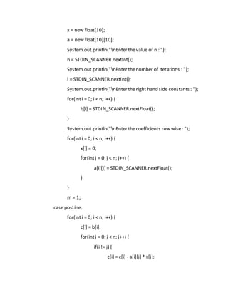 x = new float[10];
a = new float[10][10];
System.out.println("nEnter thevalue of n : ");
n = STDIN_SCANNER.nextInt();
System.out.println("nEnter thenumber of iterations : ");
l = STDIN_SCANNER.nextInt();
System.out.println("nEnter theright hand side constants : ");
for(inti = 0; i < n; i++) {
b[i] = STDIN_SCANNER.nextFloat();
}
System.out.println("nEnter thecoefficients row wise: ");
for(inti = 0; i < n; i++) {
x[i] = 0;
for(intj = 0; j < n; j++) {
a[i][j] = STDIN_SCANNER.nextFloat();
}
}
m = 1;
case posLine:
for(inti = 0; i < n; i++) {
c[i] = b[i];
for(intj = 0; j < n; j++) {
if(i != j) {
c[i] = c[i] - a[i][j] * x[j];
 