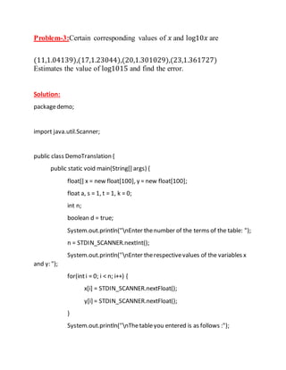 Problem-3:Certain corresponding values of 𝑥 and log10𝑥 are
(11,1.04139),(17,1.23044),(20,1.301029),(23,1.361727)
Estimates the value of log1015 and find the error.
Solution:
packagedemo;
import java.util.Scanner;
public class DemoTranslation {
public static void main(String[] args) {
float[] x = new float[100], y = new float[100];
float a, s = 1, t = 1, k = 0;
int n;
boolean d = true;
System.out.println("nEnter thenumber of the terms of the table: ");
n = STDIN_SCANNER.nextInt();
System.out.println("nEnter therespectivevalues of the variables x
and y: ");
for(inti = 0; i < n; i++) {
x[i] = STDIN_SCANNER.nextFloat();
y[i] = STDIN_SCANNER.nextFloat();
}
System.out.println("nThetableyou entered is as follows :");
 