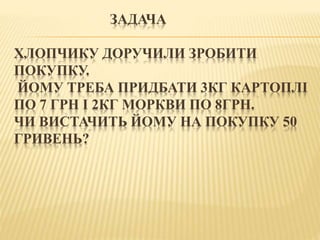 ЗАДАЧА
ХЛОПЧИКУ ДОРУЧИЛИ ЗРОБИТИ
ПОКУПКУ.
ЙОМУ ТРЕБА ПРИДБАТИ 3КГ КАРТОПЛІ
ПО 7 ГРН І 2КГ МОРКВИ ПО 8ГРН.
ЧИ ВИСТАЧИТЬ ЙОМУ НА ПОКУПКУ 50
ГРИВЕНЬ?
 