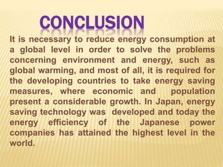 CONCLUSION
It is necessary to reduce energy consumption at
a global level in order to solve the problems
concerning environment and energy, such as
global warming, and most of all, it is required for
the developing countries to take energy saving
measures, where economic and population
present a considerable growth. In Japan, energy
saving technology was developed and today the
energy efficiency of the Japanese power
companies has attained the highest level in the
world.
 