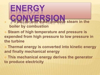 ENERGY
CONVERSION Fuel, Air and water produce steam in the
boiler by combustion
 Steam of high temperature and pressure is
expended from high pressure to low pressure in
the turbine
 Thermal energy is converted into kinetic energy
and finally mechanical energy
 This mechanical energy derives the generator
to produce electricity
 