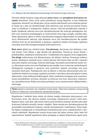 Projekt „Model systemu wdrażania i upowszechniania kształcenia na odległość w uczeniu się przez całe życie”
Projekt współfinansowany ze środków Unii Europejskiej w ramach Europejskiego Funduszu Społecznego
Podstawowe wiadomości o chorobach zwierząt i lekach
12
1.3. Objawy chorób układu krwionośnego i krwiotwórczego zwierząt
Choroby układu krążenia mogą dotyczyć pracy serca oraz przepływu krwi przez na-
czynia obwodowe. Chore serce może powodować szereg objawów, w tym osłabienie
organizmu, duszność czy obrzęk płuc. Już po samych uderzeniach serca możemy poznać,
że dzieje się z nim coś niewłaściwego. Jeśli uderzenia czuć mocniej po prawej stronie,
może to świadczyć o wodopiersiu, wzdęciu żwacza i jelit lub powiększeniu wątroby u
bydła. Osłabienie uderzeń serca jest charakterystyczne dla zwierząt patologicznie oty-
łych oraz rozstrzeni przebiegającej ze ścieńczeniem ścian tego narządu, rozedmy płuc,
odmy opłucnowej, płynu w worku osierdziowym mogącym doprowadzić do tamponady
serca. Wzmocnienie uderzeń, czyli kołatanie serca, jest charakterystyczne dla spadku
ciśnienia krwi np. po krwotokach, w gorączce, zapaleniu mięśnia sercowego, zapaleniu
wsierdzia, przeroście kompensacyjnym (roboczym) serca.
Bicie serca składa się z dwóch tonów. Ton pierwszy, skurczowy, jest silniejszy, o niż-
szej tonacji. Trwa dłużej, a jego dźwięk jest głośniejszy. Tworzą go skurcz komór i
przedsionków, zamknięcie zastawek dwu- i trójdzielnej oraz napięcie strun ścięgnistych.
Ton drugi, rozkurczowy, jest dźwięczniejszy, ale słabszy i krótszy. Tworzą go rozkurcz
komór, zamknięcie zastawek aorty i tętnicy płucnej. Siła tonów zleży od siły i częstości
skurczów mięśnia sercowego, ciśnienia tętniczego, warunków przewodzenia tonów ser-
ca. Akcentacja tonów serca jest fizjologiczna po wysiłku oraz u zwierząt wychudzonych.
Patologicznie występuje w gorączce, przy przeroście mięśnia sercowego oraz przy
zmianach litych płuc. Fizjologicznie tony są słabsze u zwierząt otłuszczonych przy nie-
wydolności mięśnia sercowego, zapaleniu osierdzia i wsierdzia, obecności płynu w jamie
opłucnowej i przy infekcjach bakteryjnych. Rytm cwałowaty występuje przy zaawanso-
wanej niewydolności sercowej, słyszalne są wtenczas trzy tony, skurczowy, rozkurczo-
wy i przedskurczowy. Wady serca dotyczą budowy serca, niemiarowości układu bodźco-
twórczego.
Tętno (puls) to unoszenie się i opadanie ściany tętnic. Tętno jest związane z pracą serca
(skurcz i rozkurcz) i uwarunkowane sprężystością tętnic.
Wypełnienie i wielkość tętna zależy od różnicy między ciśnieniem skurczowym i roz-
kurczowym serca, siły skurczu mięśnia sercowego, elastyczności naczyń i ilości krwi.
Napięcie tętna, czyli opór, jaki stawia tętnica pod naciskiem możemy określić jako tętno
drutowate (skrajnie twarde), twarde i miękkie. Tętno twarde jest charakterystyczne dla
przewlekłej niewydolności krążenia, chorób morzyskowych i nadciśnienia. Tętno mięk-
kie będzie występowało w niewydolności lewokomorowej serca, niedokrwistości i cho-
robach zakaźnych. Wypełnienie naczyń krwią może być pełne, próżne, duże, małe lub
naprzemienne. Spadek wypełnienia tętna występuje w zapaści krążeniowej, agonii, przy
 