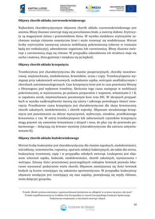 Projekt „Model systemu wdrażania i upowszechniania kształcenia na odległość w uczeniu się przez całe życie”
Projekt współfinansowany ze środków Unii Europejskiej w ramach Europejskiego Funduszu Społecznego
Podstawowe wiadomości o chorobach zwierząt i lekach
14
Objawy chorób układu czerwonokrwinkowego
Najbardziej charakterystycznym objawem chorób układu czerwonokrwinkowego jest
anemia. Błony śluzowe zwierząt stają się porcelanowo białe, a zwierzę słabnie. Erytrocy-
ty są magazynem żelaza i przenośnikiem tlenu. W wyniku niedoboru erytrocytów za-
chwiane zostaje ciśnienie osmotyczne krwi i może rozwinąć się wodobrzusze. Wzrost
liczby erytrocytów zazwyczaj oznacza mobilizację pokrwotoczną (obecne w rozmazie
będą też retikulocyty), odwodnienie organizmu lub czerwiennicę. Błony śluzowe zwie-
rząt z czerwiennicą stają się różowe. W przypadku odwodnienia ich struktura staje się
sucha i matowa, ślina gęstnieje i zwiększa się jej lepkość.
Objawy chorób układu krzepnięcia
Trombocytoza jest charakterystyczna dla stanów pooperacyjnych, choroby nowotwo-
rowej, mięśniochwatu, niedotlenienia, krwotoków, urazu i ciąży. Trombocytopenia wy-
stępuje przy zakażeniach wirusowych, uszkodzeniu szpiku, wstrząsie anafilaktycznym i
chorobach autoimmunologicznych. Czas krzepnięcia krwi jest to czas powstania fibryny
z fibrynogenu pod wpływem trombiny. Skrócenie tego czasu następuje w mobilizacji
pokrwotocznej, w wyniszczeniu, po podaniu preparatów z wapniem, witaminami C i K,
w zapaleniu nerek, mięśniochwacie porażennym koni oraz DIC. W skrajnych przypad-
kach w wyniku nadkrzepliwości tworzą się zatory i zakrzepy powodujące śmierć zwie-
rzęcia. Przedłużenie czasu krzepnięcia jest charakterystyczne dla skazy krwotocznej,
chorób zakaźnych, niedokrwistości, i chorób wątroby. Objawami utrudnionego krzep-
nięcia jest powstawanie na skórze wynaczynień, wybroczyn, siniaków, przedłużonego
krwawienia z ran. W ostrej trombocytopenii lub zaburzeniach czynników krzepnięcia
mogą pojawić się samoistne krwawienia z dziąseł i nosa, do płuc czy do przewodu po-
karmowego – dołączają się krwawe wymioty (charakterystyczne dla zatrucia antywita-
minami K).
Objawy chorób układu białokrwinkowego
Wzrost liczby leukocytów jest charakterystyczny dla stanów zapalnych, niedokrwistości,
wścieklizny, nowotworów, ropowicy, oparzeń, infekcji bakteryjnych, ale także dla stresu,
leukocytozy trawiennej, ciąży i w przypadku młodych zwierząt. Leukopenia jest obja-
wem schorzeń szpiku, białaczki, niedokrwistości, chorób zakaźnych, wyniszczenia i
wstrząsu. Zmiany ilości procentowej poszczególnych rodzajów krwinek pozwala leka-
rzowi wysnuwać podejrzenie wielu chorób. Objawem zmniejszenia się ilości krwinek
białych są licznie rozwijające się zakażenia oportunistyczne. W przypadku leukocytozy
objawem wiodącym jest rozwijający się stan zapalny, powiększają się węzły chłonne,
może dołączyć gorączka.
 