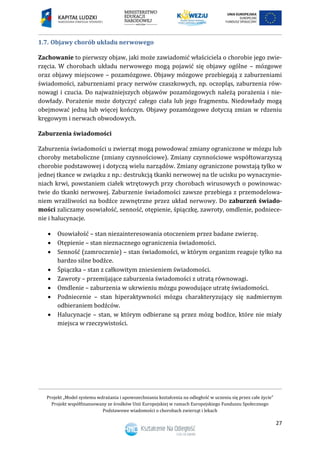 Projekt „Model systemu wdrażania i upowszechniania kształcenia na odległość w uczeniu się przez całe życie”
Projekt współfinansowany ze środków Unii Europejskiej w ramach Europejskiego Funduszu Społecznego
Podstawowe wiadomości o chorobach zwierząt i lekach
27
1.7. Objawy chorób układu nerwowego
Zachowanie to pierwszy objaw, jaki może zawiadomić właściciela o chorobie jego zwie-
rzęcia. W chorobach układu nerwowego mogą pojawić się objawy ogólne – mózgowe
oraz objawy miejscowe – pozamózgowe. Objawy mózgowe przebiegają z zaburzeniami
świadomości, zaburzeniami pracy nerwów czaszkowych, np. oczopląs, zaburzenia rów-
nowagi i czucia. Do najważniejszych objawów pozamózgowych należą porażenia i nie-
dowłady. Porażenie może dotyczyć całego ciała lub jego fragmentu. Niedowłady mogą
obejmować jedną lub więcej kończyn. Objawy pozamózgowe dotyczą zmian w rdzeniu
kręgowym i nerwach obwodowych.
Zaburzenia świadomości
Zaburzenia świadomości u zwierząt mogą powodować zmiany ograniczone w mózgu lub
choroby metaboliczne (zmiany czynnościowe). Zmiany czynnościowe współtowarzyszą
chorobie podstawowej i dotyczą wielu narządów. Zmiany ograniczone powstają tylko w
jednej tkance w związku z np.: destrukcją tkanki nerwowej na tle ucisku po wynaczynie-
niach krwi, powstaniem ciałek wtrętowych przy chorobach wirusowych o powinowac-
twie do tkanki nerwowej. Zaburzenie świadomości zawsze przebiega z przemodelowa-
niem wrażliwości na bodźce zewnętrzne przez układ nerwowy. Do zaburzeń świado-
mości zaliczamy osowiałość, senność, otępienie, śpiączkę, zawroty, omdlenie, podniece-
nie i halucynacje.
 Osowiałość – stan niezainteresowania otoczeniem przez badane zwierzę.
 Otępienie – stan nieznacznego ograniczenia świadomości.
 Senność (zamroczenie) – stan świadomości, w którym organizm reaguje tylko na
bardzo silne bodźce.
 Śpiączka – stan z całkowitym zniesieniem świadomości.
 Zawroty – przemijające zaburzenia świadomości z utratą równowagi.
 Omdlenie – zaburzenia w ukrwieniu mózgu powodujące utratę świadomości.
 Podniecenie – stan hiperaktywności mózgu charakteryzujący się nadmiernym
odbieraniem bodźców.
 Halucynacje – stan, w którym odbierane są przez mózg bodźce, które nie miały
miejsca w rzeczywistości.
 