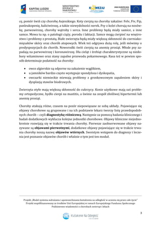 Projekt „Model systemu wdrażania i upowszechniania kształcenia na odległość w uczeniu się przez całe życie”
Projekt współfinansowany ze środków Unii Europejskiej w ramach Europejskiego Funduszu Społecznego
Podstawowe wiadomości o chorobach zwierząt i lekach
3
cę, pomór świń czy chorobę Aujeszkiego. Koty cierpią na choroby zakaźne: Felv, Fiv, Fip,
panleukopenię, kaliciwirozę, a także niewydolności nerek. Psy z kolei chorują na nosów-
kę, parwowirozę, choroby wątroby i serca. Inne problemy będą miały samice, a inne
samce. Mowa tu np. o patologii ciąży, porodu i laktacji. Samce mogą cierpieć na wnętro-
stwo i problemy z prostatą. Białe zwierzęta będą miały większą skłonność do czerniako-
mięsaków skóry oraz chorób atopowych. Wiek też odgrywa dużą rolę, jeśli mówimy o
predyspozycjach do chorób. Noworodki świń cierpią na anemię prosiąt. Młode psy za-
padają na parwowirozę i koronawirozę. Dla cieląt i źrebiąt charakterystyczne są niedo-
bory witaminowe oraz stany zapalne przewodu pokarmowego. Rasa też w pewien spo-
sób determinuje podatność na choroby:
 owce algierskie są odporne na zakażenie wąglikiem,
 u jamników bardzo często występuje spondyloza i dyskopatia,
 owczarki niemieckie miewają problemy z gronkowcowym zapaleniem skóry i
dysplazją stawów biodrowych.
Zwierzęta otyłe mają większą skłonność do cukrzycy. Konie użytkowe mają zaś proble-
my ortopedyczne, bydło cierpi na mastitis, a świnie na zespół złośliwej hipertermii lub
anemię prosiąt.
Choroby atakują różne, czasem na pozór niepowiązane ze sobą układy. Pojawiające się
objawy chorobowe są grupowane i na ich podstawie lekarz tworzy listę prawdopodob-
nych chorób – czyli diagnostykę różnicową. Następnie za pomocą badania klinicznego i
badań dodatkowych wyklucza kolejne jednostki chorobowe. Objawy kliniczne niejedno-
krotnie rozwijają się w trakcie trwania choroby. Pierwsze zaobserwowane objawy na-
zywane są objawami pierwotnymi, dodatkowe objawy pojawiające się w trakcie trwa-
nia choroby noszą nazwę objawów wtórnych. Swoistym wstępem do diagnozy i lecze-
nia jest poznanie objawów chorób i właśnie o tym jest ten moduł.
 