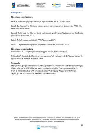 Projekt „Model systemu wdrażania i upowszechniania kształcenia na odległość w uczeniu się przez całe życie”
Projekt współfinansowany ze środków Unii Europejskiej w ramach Europejskiego Funduszu Społecznego
Podstawowe wiadomości o chorobach zwierząt i lekach
38
Bibliografia:
Literatura obowiązkowa
Fitko R., Zarys patofizjologii zwierząt, Wydawnictwo UWM, Olsztyn 1998.
Janiak T., Diagnostyka kliniczna chorób wewnętrznych zwierząt domowych, PWN, War-
szawa–Wrocław 1989.
Pavord T., Pavord M., Choroby koni, weterynaria praktyczna, Wydawnictwo Akademia
Jeździecka, Warszawa 2013.
Pejsak Z., Ochrona zdrowia świń, PWR, Warszawa 2007.
Sikora J., Wybrane choroby bydła, Wydawnictwo SI-MA, Warszawa 2007.
Literatura uzupełniająca
Bohosiewicz M., Toksykologia weterynaryjna, PWRiL, Warszawa 1979.
Nelson R.W., Couto C.G., Choroby wewnętrzne małych zwierząt, t. I–III, Wydawnictwo El-
sevier Urban & Partner, Wrocław 2008.
Netografia
http://www.google.com/url?sa=t&rct=j&q=&esrc=s&source=web&cd=2&ved=0CCwQFj
AB&url=http%3A%2F%2Fwww.weterynaria.elamed.pl%2Fstrona-numer-3-2012-
1459-0-34919.html&ei=oNNLUomEKdSZ0AWVoIEQ&usg=AFQjCNGTEQcr9BKsf-
SRpBl_qs2pAr-o9A&bvm=bv.53371865,d.d2k&cad=rja
 