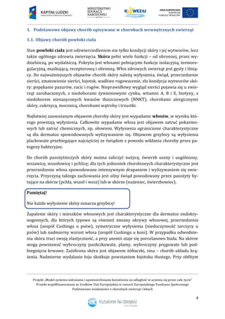 Projekt „Model systemu wdrażania i upowszechniania kształcenia na odległość w uczeniu się przez całe życie”
Projekt współfinansowany ze środków Unii Europejskiej w ramach Europejskiego Funduszu Społecznego
Podstawowe wiadomości o chorobach zwierząt i lekach
4
1. Podstawowe objawy chorób opisywane w chorobach wewnętrznych zwierząt
1.1. Objawy chorób powłoki ciała
Stan powłoki ciała jest odzwierciedleniem nie tylko kondycji skóry i jej wytworów, lecz
także ogólnego zdrowia zwierzęcia. Skóra pełni wiele funkcji – od obronnej, przez wy-
dzielniczą, po wydalniczą. Pokryta jest włosami pełniącymi funkcje izolacyjną, termore-
gulacyjną, maskującą, receptorową i obronną. Włos zdrowych zwierząt jest gęsty i lśnią-
cy. Do najważniejszych objawów chorób skóry należą wyłysienia, świąd, przerzedzenie
sierści, zmatowienie sierści, łojotok, wadliwe rogowacenie, zła kondycja wytworów skó-
ry: popękanie pazurów, racic i rogów. Nieprawidłowy wygląd sierści pojawia się u zwie-
rząt zarobaczonych, z niedoborami żywieniowymi cynku, witamin A, B i E, biotyny, z
niedoborem nienasyconych kwasów tłuszczowych (NNKT), chorobami alergicznymi
skóry, cukrzycą, mocznicą, chorobami wątroby i trzustki.
Najłatwiej zauważanym objawem choroby skóry jest wypadanie włosów, w wyniku któ-
rego powstają wyłysienia. Całkowite wypadanie włosa jest objawem zatruć pokarmo-
wych lub zatruć chemicznych, np. ołowiem. Wyłysienia ograniczone charakterystyczne
są dla dermatoz spowodowanych wylizywaniem się. Objawem grzybicy są wyłysienia
plackowate przebiegające najczęściej ze świądem z powodu wikłania choroby przez pa-
togeny bakteryjne.
Do chorób pasożytniczych skóry można zaliczyć nużycę, świerzb uszny i uogólniony,
wszawicę, wszołowicę i pchlicę; dla tych jednostek chorobowych charakterystyczne jest
przerzedzenie włosa spowodowane intensywnym drapaniem i wylizywaniem się zwie-
rzęcia. Przyczyną takiego zachowania jest silny świąd powodowany przez pasożyty by-
tujące na skórze (pchła, wszoł i wesz) lub w skórze (nużeniec, świerzbowiec).
Pamiętaj!
Nie każde wyłysienie skóry oznacza grzybicę!
Zapalenie skóry i mieszków włosowych jest charakterystyczne dla dermatoz endokry-
nogennych, dla których typowe są również zmiany okrywy włosowej, przerzedzenia
włosa (zespół Cushinga u psów), symetryczne wyłysienia (niedoczynność tarczycy u
psów) lub nadmierny wzrost włosa (zespół Cushinga u koni). W przypadku odwodnie-
nia skóra traci swoją elastyczność, a przy anemii staje się porcelanowo biała. Na skórze
mogą powstawać wybroczyny punkcikowate, plamy, wybroczyny pręgowate lub pod-
biegnięcia krwawe. Zażółcona skóra jest objawem żółtaczki, sina – chorób układu krą-
żenia. Nadmierne wydalanie łoju skutkuje powstaniem łojotoku tłustego. Przy obfitym
 